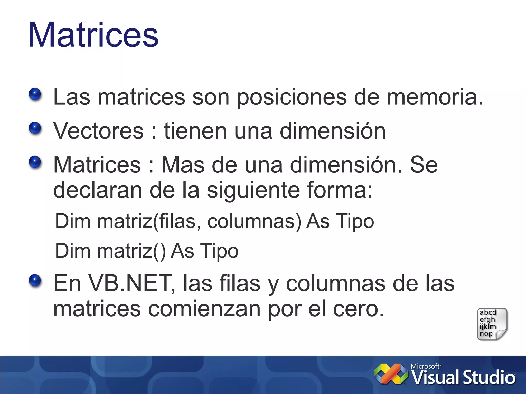 Matrices
 Las matrices son posiciones de memoria.
 Vectores : tienen una dimensión
 Matrices : Mas de una dimensión. Se
 declaran de la siguiente forma:
 Dim matriz(filas, columnas) As Tipo
 Dim matriz() As Tipo
 En VB.NET, las filas y columnas de las
 matrices comienzan por el cero.
 
