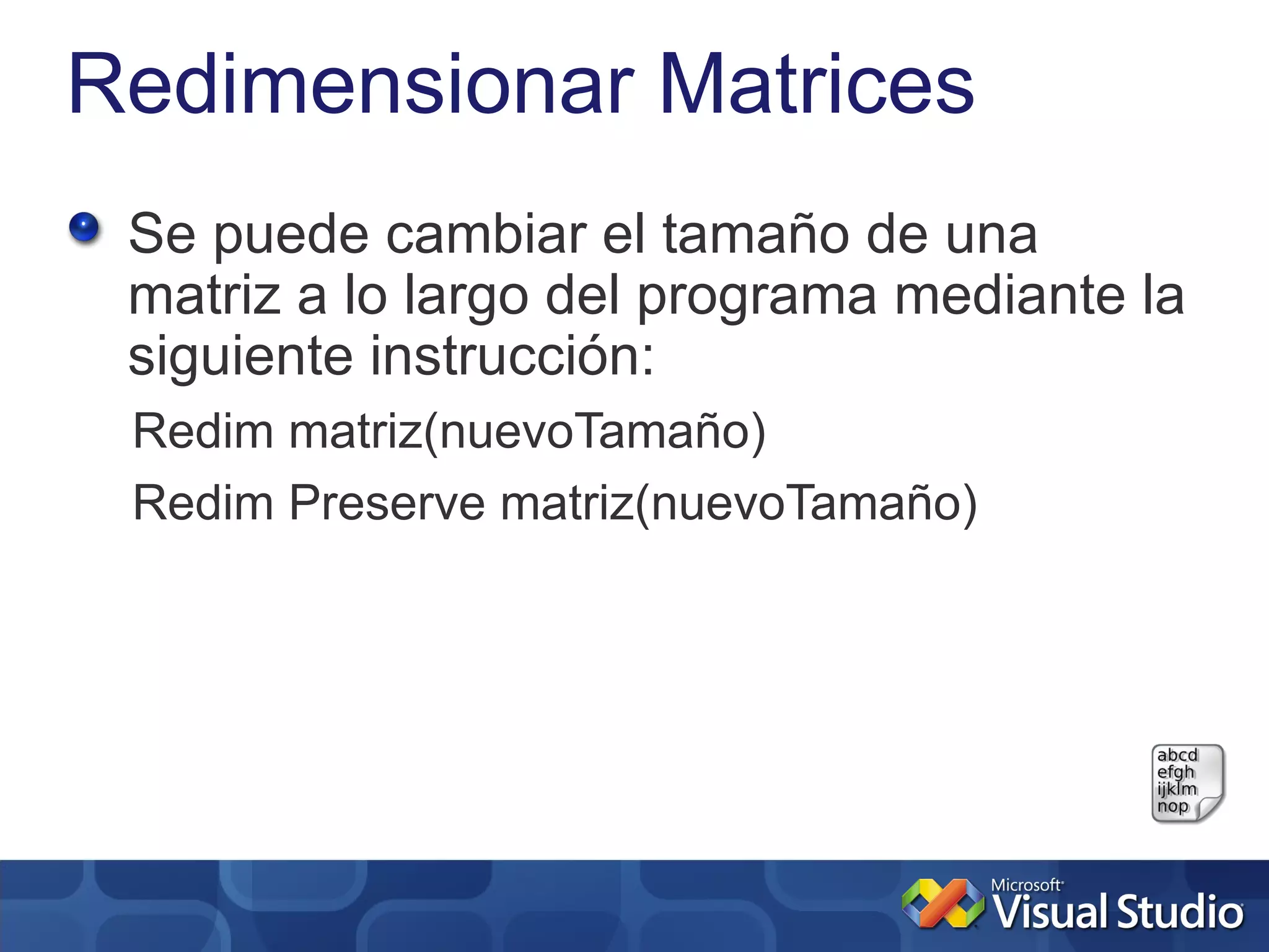 Redimensionar Matrices
 Se puede cambiar el tamaño de una
 matriz a lo largo del programa mediante la
 siguiente instrucción:
 Redim matriz(nuevoTamaño)
 Redim Preserve matriz(nuevoTamaño)
 