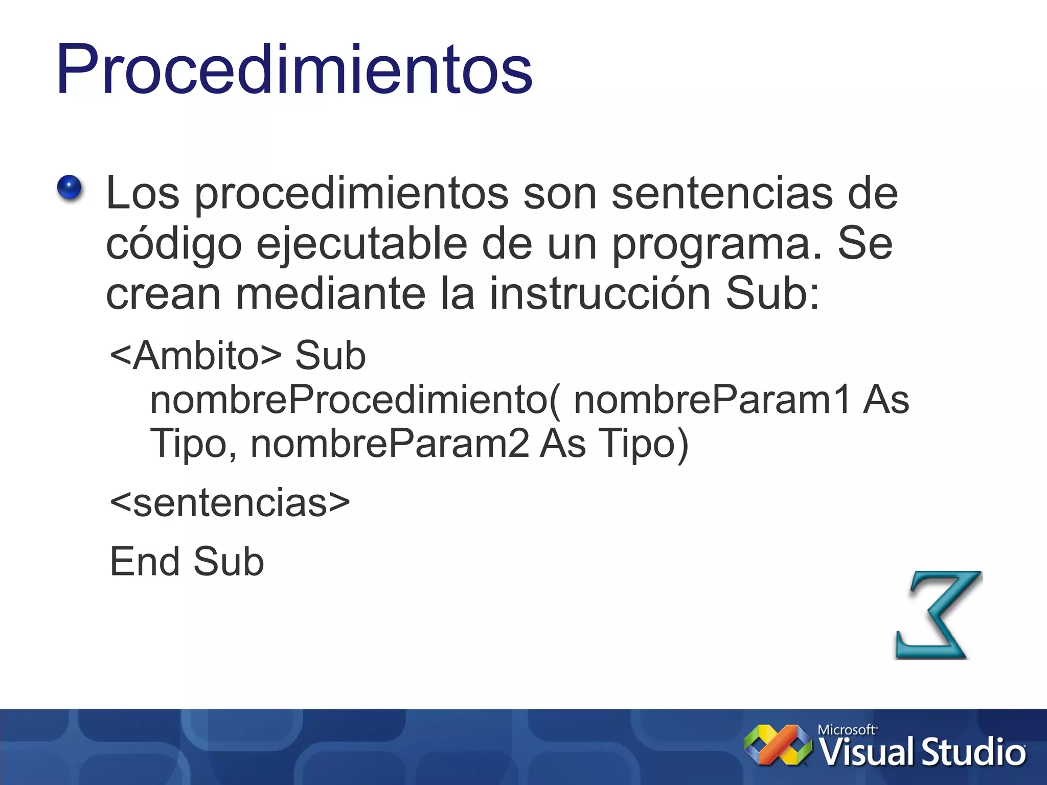 Procedimientos
 Los procedimientos son sentencias de
 código ejecutable de un programa. Se
 crean mediante la instrucción Sub:
 <Ambito> Sub
   nombreProcedimiento( nombreParam1 As
   Tipo, nombreParam2 As Tipo)
 <sentencias>
 End Sub
 