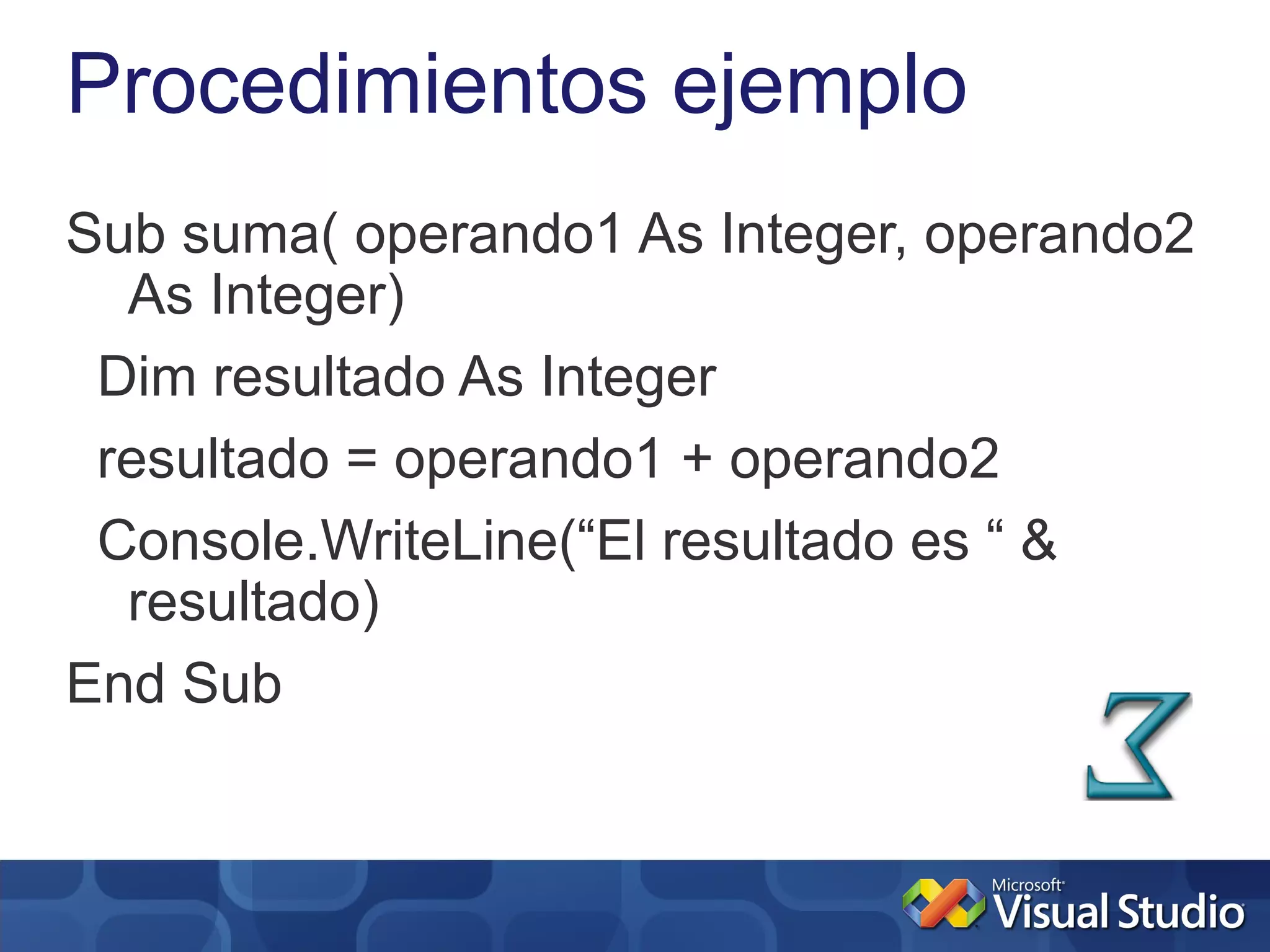 Procedimientos ejemplo
Sub suma( operando1 As Integer, operando2
  As Integer)
 Dim resultado As Integer
 resultado = operando1 + operando2
 Console.WriteLine(“El resultado es “ &
  resultado)
End Sub
 