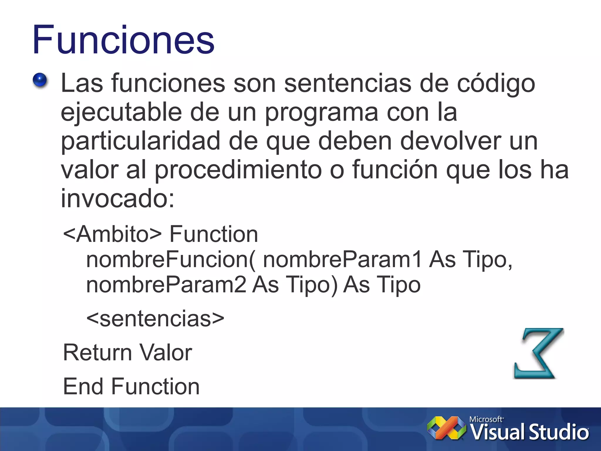 Funciones
 Las funciones son sentencias de código
 ejecutable de un programa con la
 particularidad de que deben devolver un
 valor al procedimiento o función que los ha
 invocado:
 <Ambito> Function
   nombreFuncion( nombreParam1 As Tipo,
   nombreParam2 As Tipo) As Tipo
   <sentencias>
 Return Valor
 End Function
 