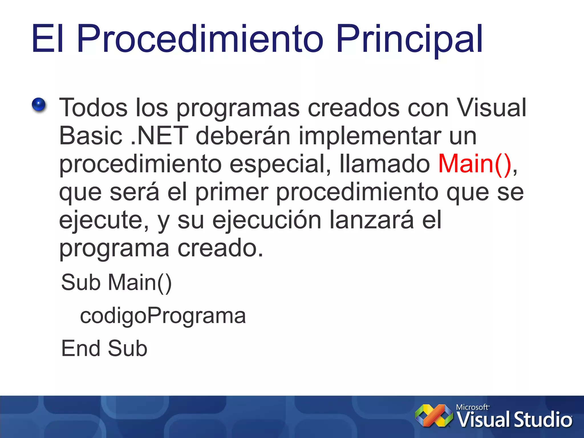 El Procedimiento Principal
 Todos los programas creados con Visual
 Basic .NET deberán implementar un
 procedimiento especial, llamado Main(),
 que será el primer procedimiento que se
 ejecute, y su ejecución lanzará el
 programa creado.
 Sub Main()
  codigoPrograma
 End Sub
 