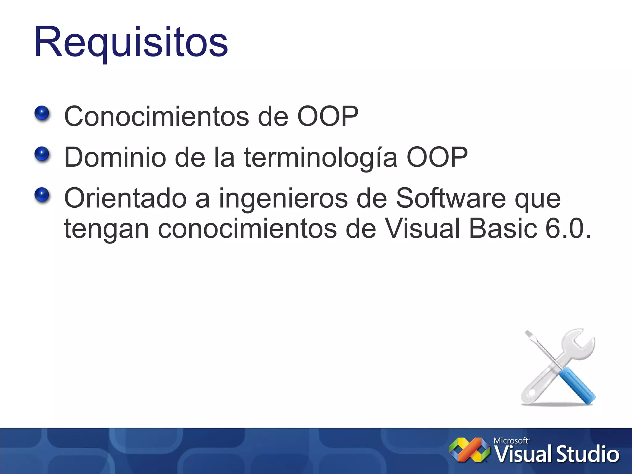 Requisitos
 Conocimientos de OOP
 Dominio de la terminología OOP
 Orientado a ingenieros de Software que
 tengan conocimientos de Visual Basic 6.0.
 