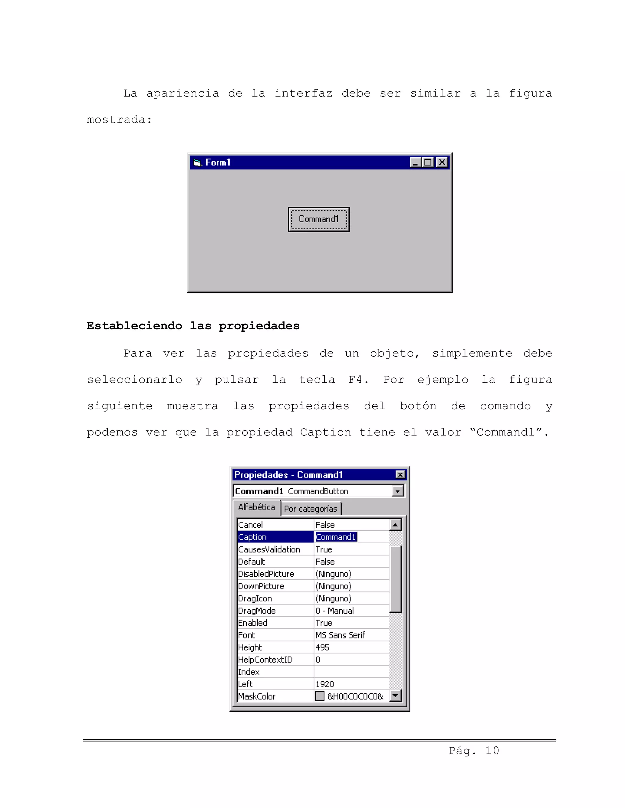 La apariencia de la interfaz debe ser similar a la figura
mostrada:
Estableciendo las propiedades
Para ver las propiedades de un objeto, simplemente debe
seleccionarlo y pulsar la tecla F4. Por ejemplo la figura
siguiente muestra las propiedades del botón de comando y
podemos ver que la propiedad Caption tiene el valor “Command1”.
Pág. 10
 