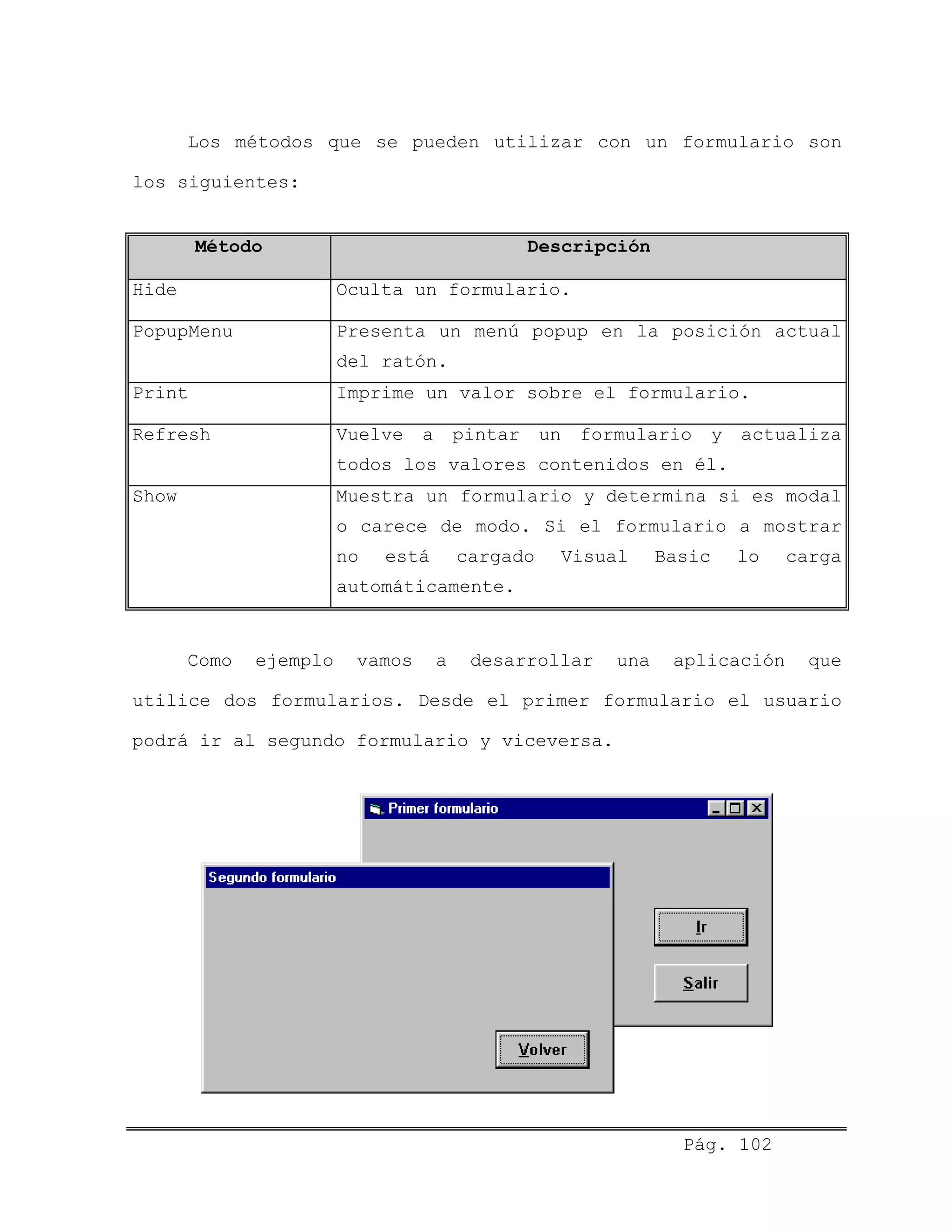 Los métodos que se pueden utilizar con un formulario son
los siguientes:
Método Descripción
Hide Oculta un formulario.
PopupMenu Presenta un menú popup en la posición actual
del ratón.
Print Imprime un valor sobre el formulario.
Refresh Vuelve a pintar un formulario y actualiza
todos los valores contenidos en él.
Show Muestra un formulario y determina si es modal
o carece de modo. Si el formulario a mostrar
no está cargado Visual Basic lo carga
automáticamente.
Como ejemplo vamos a desarrollar una aplicación que
utilice dos formularios. Desde el primer formulario el usuario
podrá ir al segundo formulario y viceversa.
Pág. 102
 