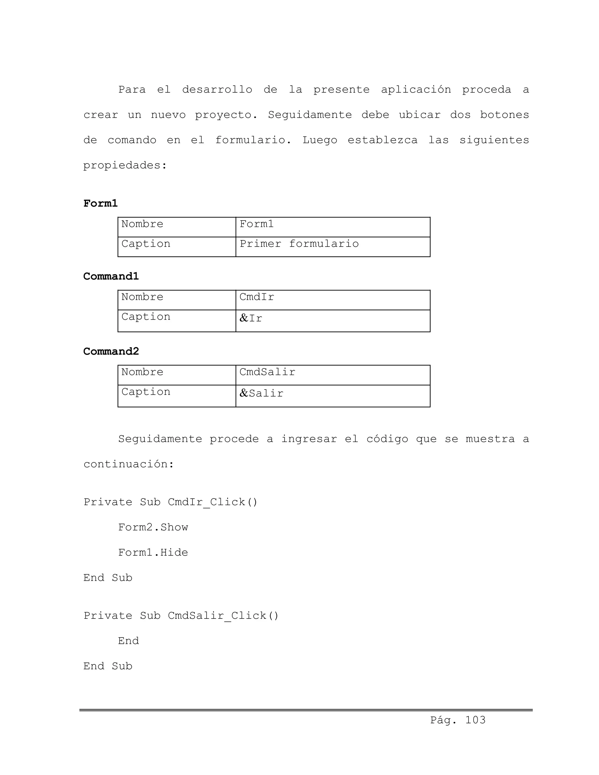 Para el desarrollo de la presente aplicación proceda a
crear un nuevo proyecto. Seguidamente debe ubicar dos botones
de comando en el formulario. Luego establezca las siguientes
propiedades:
Form1
Nombre Form1
Caption Primer formulario
Command1
Nombre CmdIr
Caption &Ir
Command2
Nombre CmdSalir
Caption &Salir
Seguidamente procede a ingresar el código que se muestra a
continuación:
Private Sub CmdIr_Click()
Form2.Show
Form1.Hide
End Sub
Private Sub CmdSalir_Click()
End
End Sub
Pág. 103
 