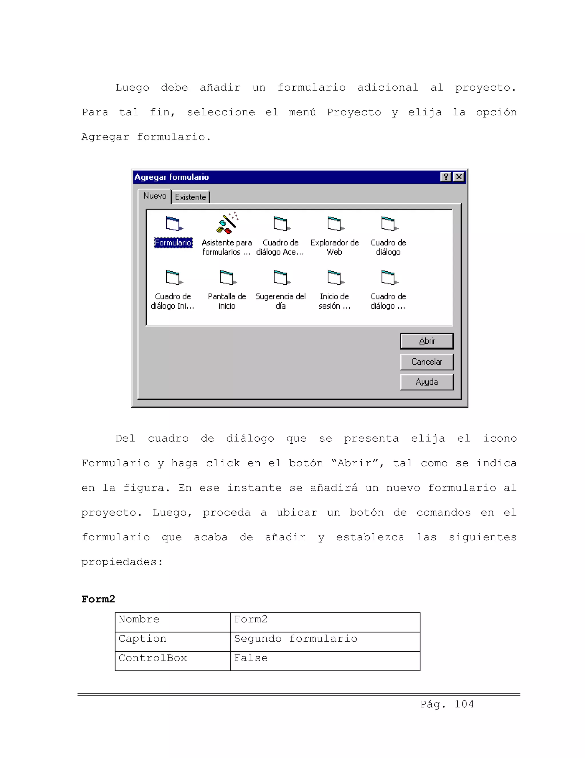 Luego debe añadir un formulario adicional al proyecto.
Para tal fin, seleccione el menú Proyecto y elija la opción
Agregar formulario.
Del cuadro de diálogo que se presenta elija el icono
Formulario y haga click en el botón “Abrir”, tal como se indica
en la figura. En ese instante se añadirá un nuevo formulario al
proyecto. Luego, proceda a ubicar un botón de comandos en el
formulario que acaba de añadir y establezca las siguientes
propiedades:
Form2
Nombre Form2
Caption Segundo formulario
ControlBox False
Pág. 104
 
