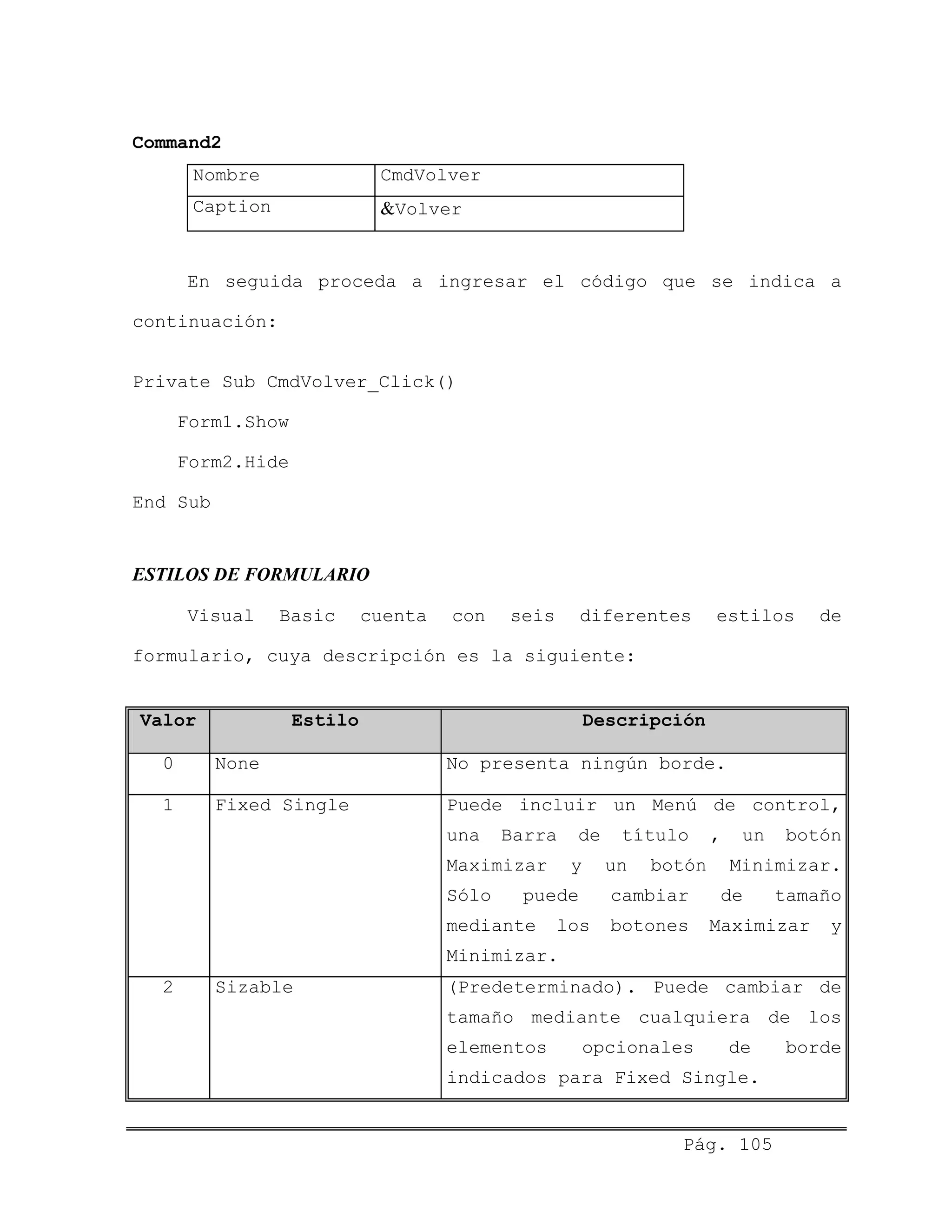 Command2
Nombre CmdVolver
Caption &Volver
En seguida proceda a ingresar el código que se indica a
continuación:
Private Sub CmdVolver_Click()
Form1.Show
Form2.Hide
End Sub
ESTILOS DE FORMULARIO
Visual Basic cuenta con seis diferentes estilos de
formulario, cuya descripción es la siguiente:
Valor Estilo Descripción
0 None No presenta ningún borde.
1 Fixed Single Puede incluir un Menú de control,
una Barra de título , un botón
Maximizar y un botón Minimizar.
Sólo puede cambiar de tamaño
mediante los botones Maximizar y
Minimizar.
2 Sizable (Predeterminado). Puede cambiar de
tamaño mediante cualquiera de los
elementos opcionales de borde
indicados para Fixed Single.
Pág. 105
 