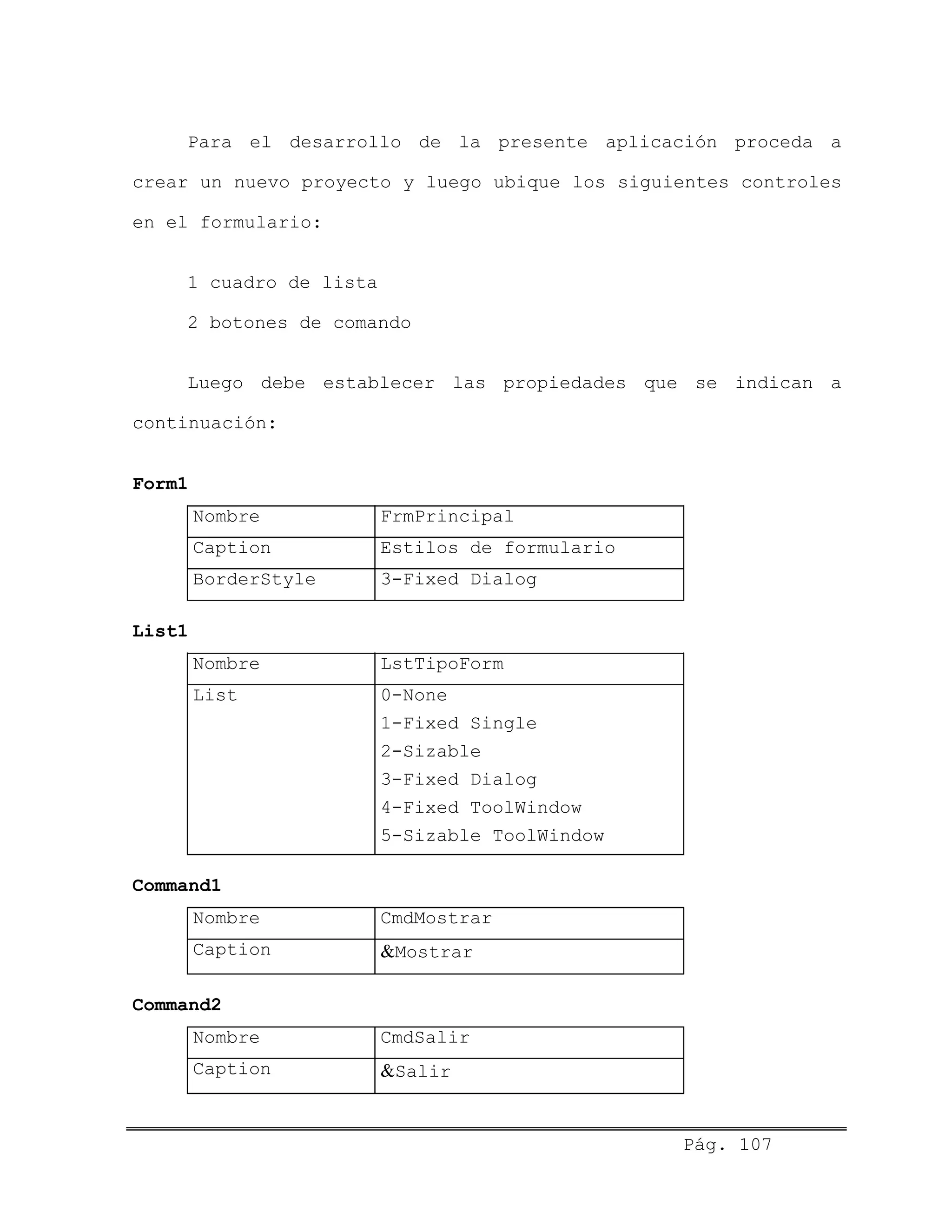 Para el desarrollo de la presente aplicación proceda a
crear un nuevo proyecto y luego ubique los siguientes controles
en el formulario:
1 cuadro de lista
2 botones de comando
Luego debe establecer las propiedades que se indican a
continuación:
Form1
Nombre FrmPrincipal
Caption Estilos de formulario
BorderStyle 3-Fixed Dialog
List1
Nombre LstTipoForm
List 0-None
1-Fixed Single
2-Sizable
3-Fixed Dialog
4-Fixed ToolWindow
5-Sizable ToolWindow
Command1
Nombre CmdMostrar
Caption &Mostrar
Command2
Nombre CmdSalir
Caption &Salir
Pág. 107
 