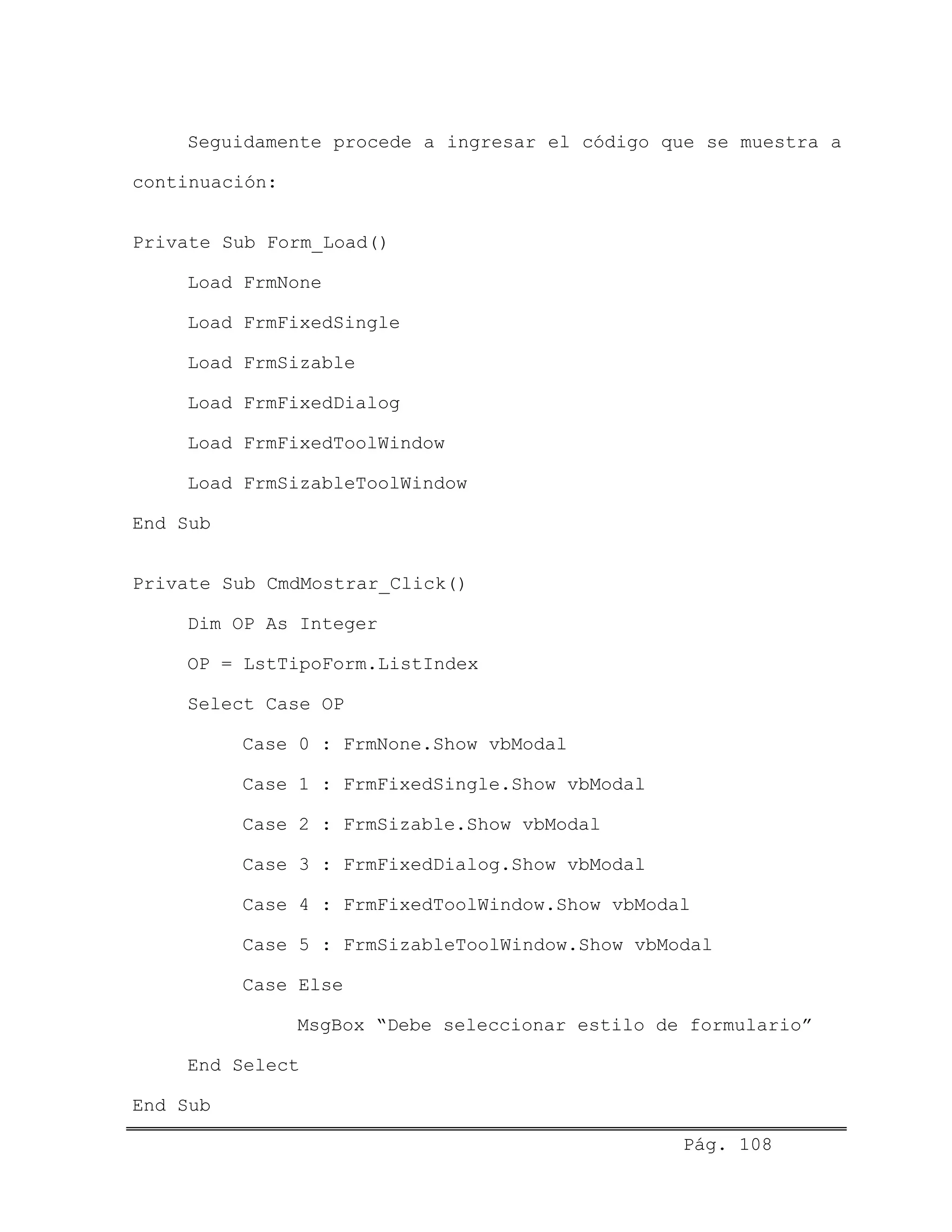 Seguidamente procede a ingresar el código que se muestra a
continuación:
Private Sub Form_Load()
Load FrmNone
Load FrmFixedSingle
Load FrmSizable
Load FrmFixedDialog
Load FrmFixedToolWindow
Load FrmSizableToolWindow
End Sub
Private Sub CmdMostrar_Click()
Dim OP As Integer
OP = LstTipoForm.ListIndex
Select Case OP
Case 0 : FrmNone.Show vbModal
Case 1 : FrmFixedSingle.Show vbModal
Case 2 : FrmSizable.Show vbModal
Case 3 : FrmFixedDialog.Show vbModal
Case 4 : FrmFixedToolWindow.Show vbModal
Case 5 : FrmSizableToolWindow.Show vbModal
Case Else
MsgBox “Debe seleccionar estilo de formulario”
End Select
End Sub
Pág. 108
 