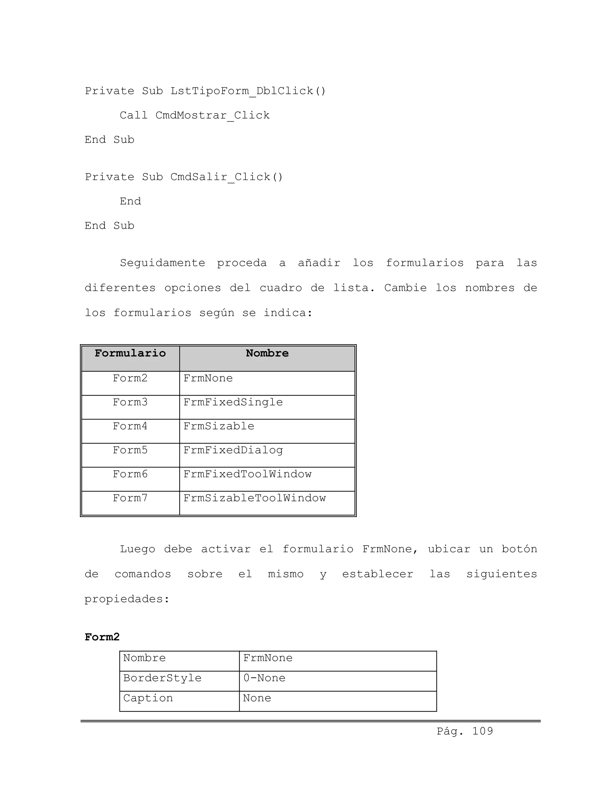 Private Sub LstTipoForm_DblClick()
Call CmdMostrar_Click
End Sub
Private Sub CmdSalir_Click()
End
End Sub
Seguidamente proceda a añadir los formularios para las
diferentes opciones del cuadro de lista. Cambie los nombres de
los formularios según se indica:
Formulario Nombre
Form2 FrmNone
Form3 FrmFixedSingle
Form4 FrmSizable
Form5 FrmFixedDialog
Form6 FrmFixedToolWindow
Form7 FrmSizableToolWindow
Luego debe activar el formulario FrmNone, ubicar un botón
de comandos sobre el mismo y establecer las siguientes
propiedades:
Form2
Nombre FrmNone
BorderStyle 0-None
Caption None
Pág. 109
 