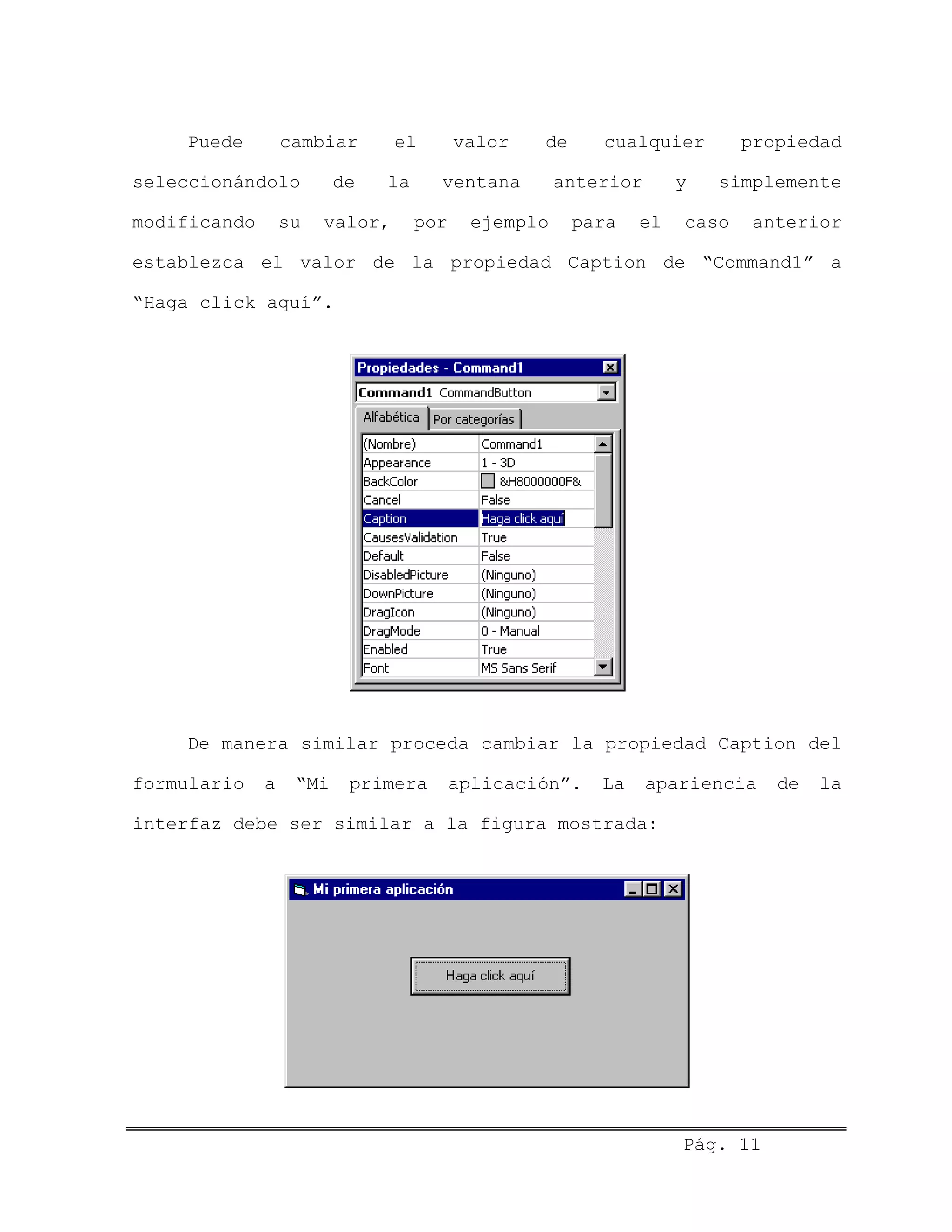 Puede cambiar el valor de cualquier propiedad
seleccionándolo de la ventana anterior y simplemente
modificando su valor, por ejemplo para el caso anterior
establezca el valor de la propiedad Caption de “Command1” a
“Haga click aquí”.
De manera similar proceda cambiar la propiedad Caption del
formulario a “Mi primera aplicación”. La apariencia de la
interfaz debe ser similar a la figura mostrada:
Pág. 11
 