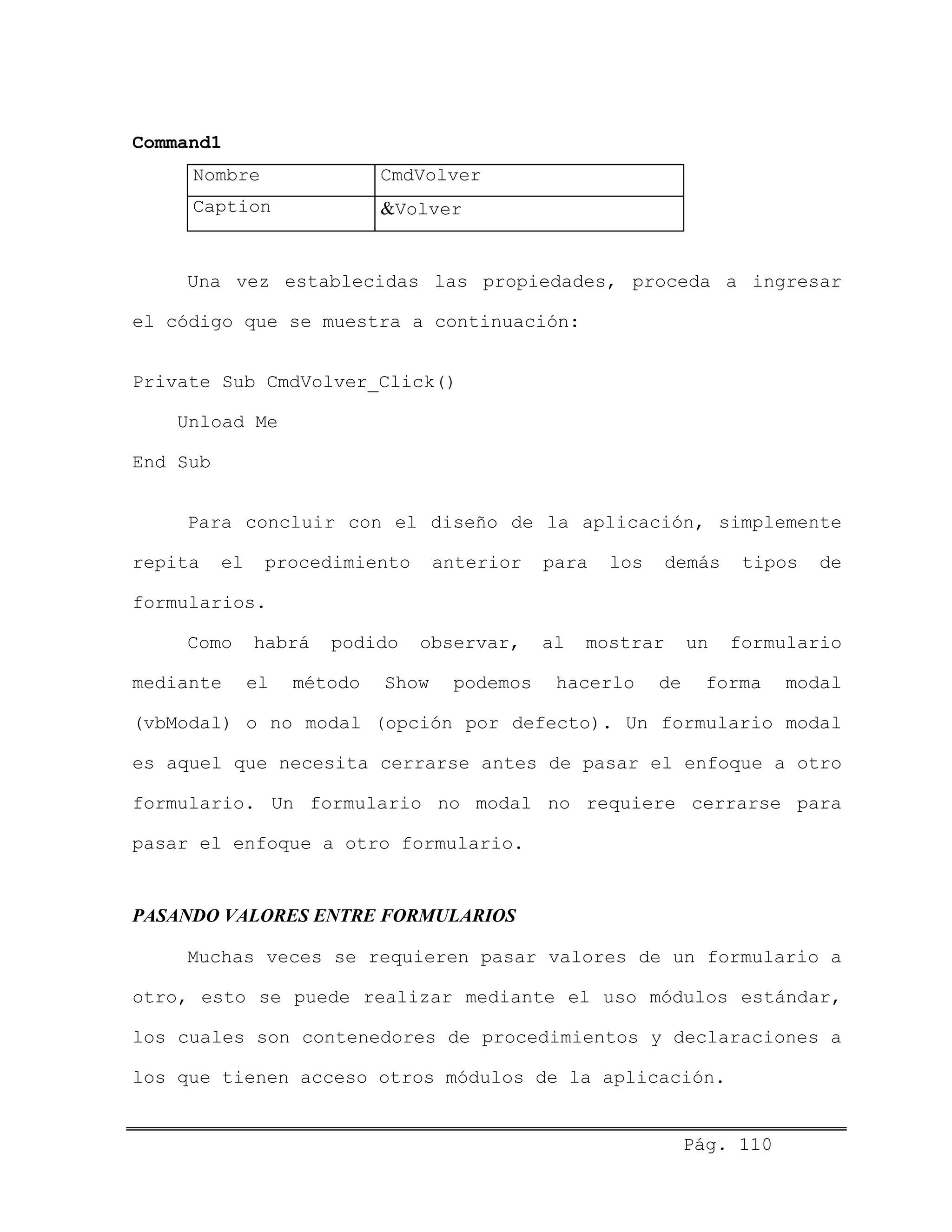 Command1
Nombre CmdVolver
Caption &Volver
Una vez establecidas las propiedades, proceda a ingresar
el código que se muestra a continuación:
Private Sub CmdVolver_Click()
Unload Me
End Sub
Para concluir con el diseño de la aplicación, simplemente
repita el procedimiento anterior para los demás tipos de
formularios.
Como habrá podido observar, al mostrar un formulario
mediante el método Show podemos hacerlo de forma modal
(vbModal) o no modal (opción por defecto). Un formulario modal
es aquel que necesita cerrarse antes de pasar el enfoque a otro
formulario. Un formulario no modal no requiere cerrarse para
pasar el enfoque a otro formulario.
PASANDO VALORES ENTRE FORMULARIOS
Muchas veces se requieren pasar valores de un formulario a
otro, esto se puede realizar mediante el uso módulos estándar,
los cuales son contenedores de procedimientos y declaraciones a
los que tienen acceso otros módulos de la aplicación.
Pág. 110
 