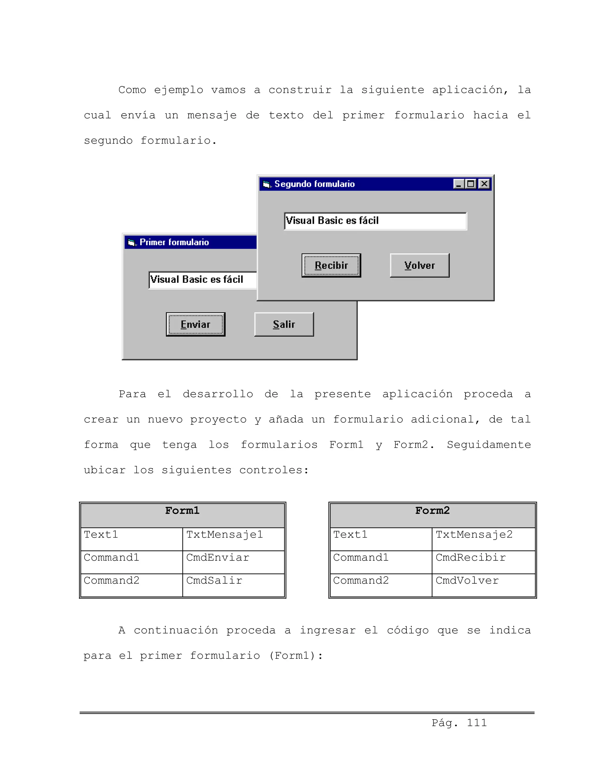 Como ejemplo vamos a construir la siguiente aplicación, la
cual envía un mensaje de texto del primer formulario hacia el
segundo formulario.
Para el desarrollo de la presente aplicación proceda a
crear un nuevo proyecto y añada un formulario adicional, de tal
forma que tenga los formularios Form1 y Form2. Seguidamente
ubicar los siguientes controles:
Form1 Form2
Text1 TxtMensaje1 Text1 TxtMensaje2
Command1 CmdEnviar Command1 CmdRecibir
Command2 CmdSalir Command2 CmdVolver
A continuación proceda a ingresar el código que se indica
para el primer formulario (Form1):
Pág. 111
 
