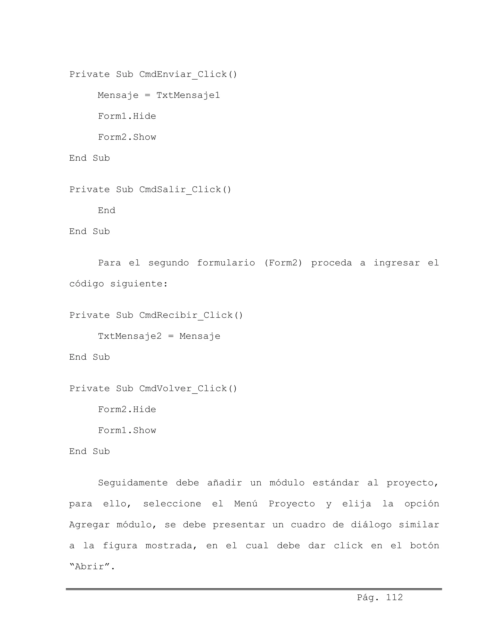 Private Sub CmdEnviar_Click()
Mensaje = TxtMensaje1
Form1.Hide
Form2.Show
End Sub
Private Sub CmdSalir_Click()
End
End Sub
Para el segundo formulario (Form2) proceda a ingresar el
código siguiente:
Private Sub CmdRecibir_Click()
TxtMensaje2 = Mensaje
End Sub
Private Sub CmdVolver_Click()
Form2.Hide
Form1.Show
End Sub
Seguidamente debe añadir un módulo estándar al proyecto,
para ello, seleccione el Menú Proyecto y elija la opción
Agregar módulo, se debe presentar un cuadro de diálogo similar
a la figura mostrada, en el cual debe dar click en el botón
“Abrir”.
Pág. 112
 