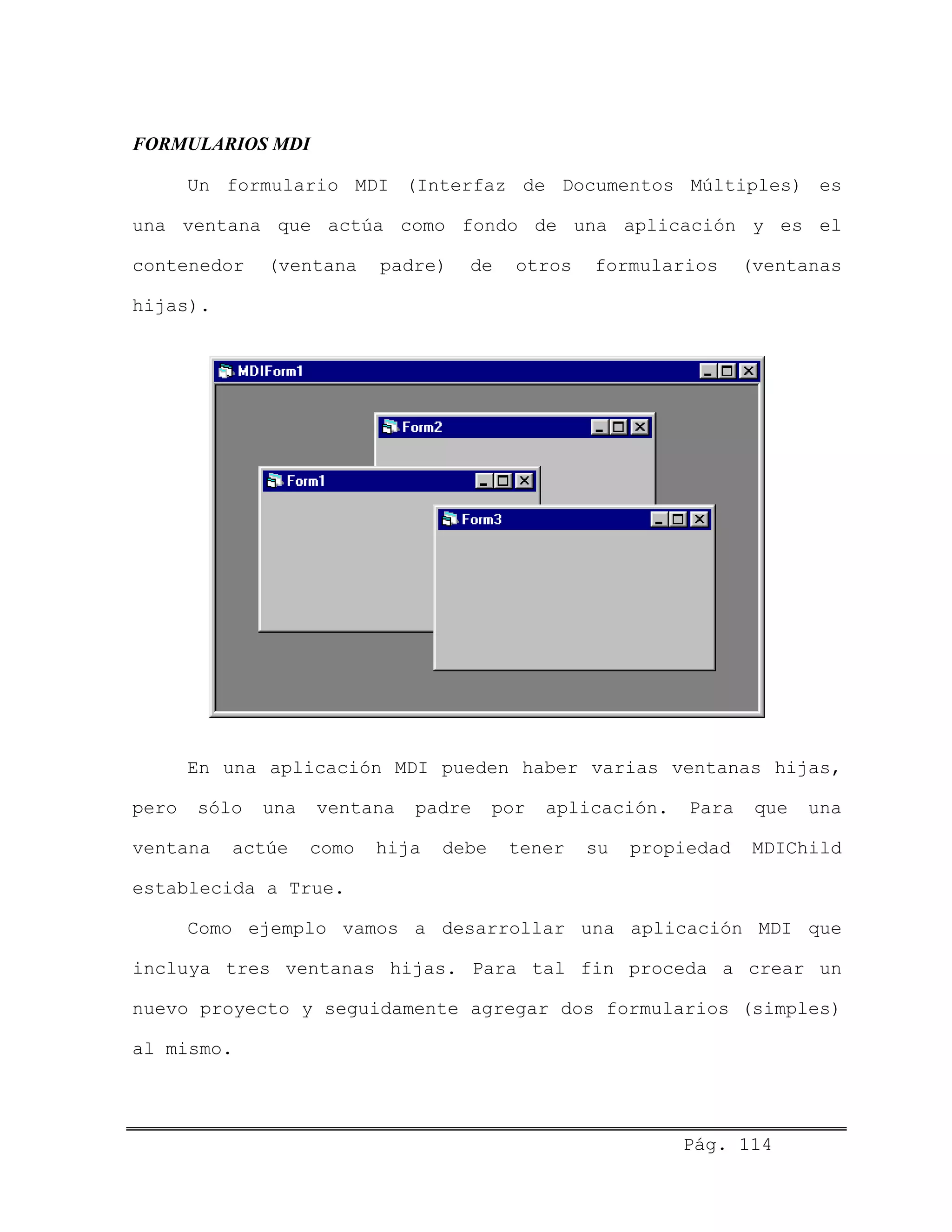 FORMULARIOS MDI
Un formulario MDI (Interfaz de Documentos Múltiples) es
una ventana que actúa como fondo de una aplicación y es el
contenedor (ventana padre) de otros formularios (ventanas
hijas).
En una aplicación MDI pueden haber varias ventanas hijas,
pero sólo una ventana padre por aplicación. Para que una
ventana actúe como hija debe tener su propiedad MDIChild
establecida a True.
Como ejemplo vamos a desarrollar una aplicación MDI que
incluya tres ventanas hijas. Para tal fin proceda a crear un
nuevo proyecto y seguidamente agregar dos formularios (simples)
al mismo.
Pág. 114
 