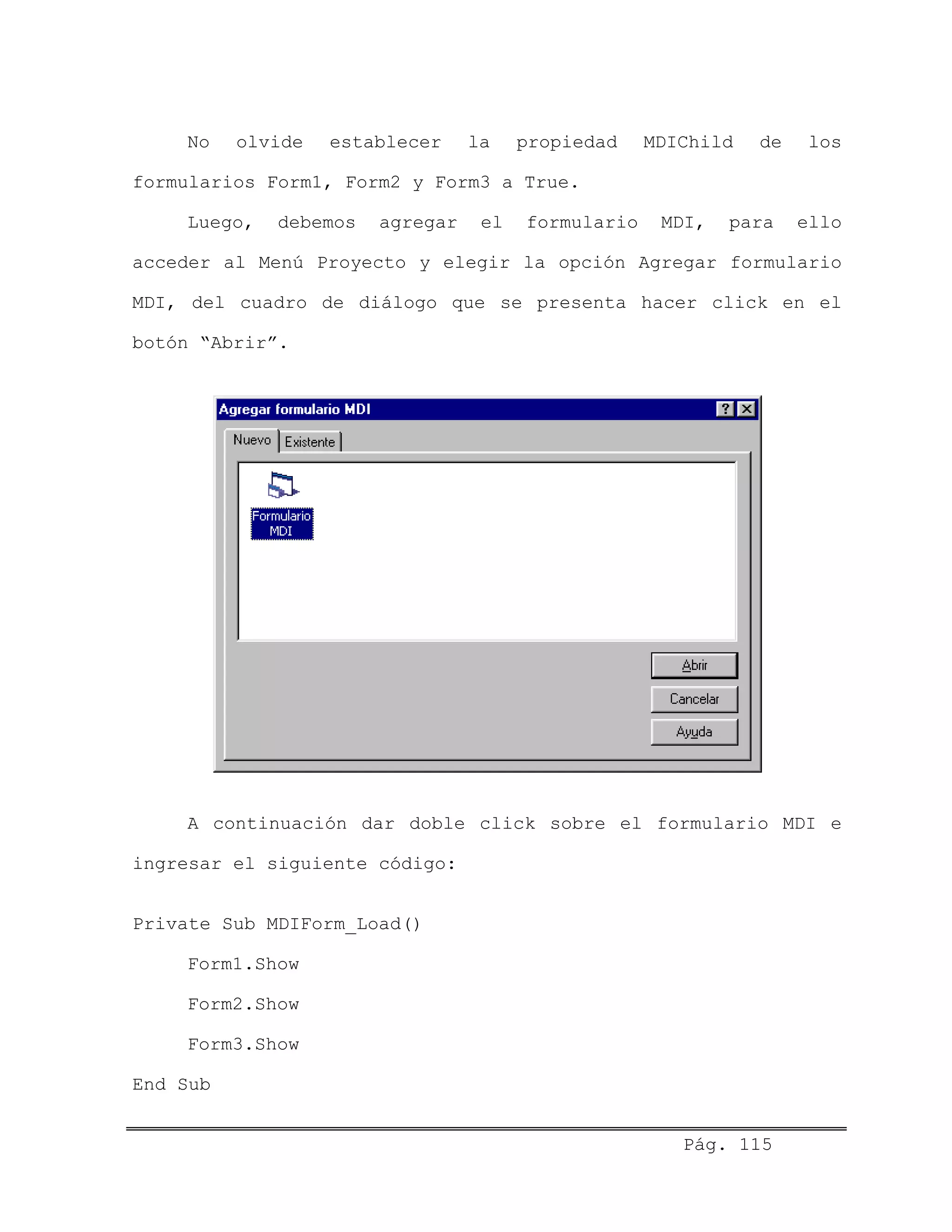 No olvide establecer la propiedad MDIChild de los
formularios Form1, Form2 y Form3 a True.
Luego, debemos agregar el formulario MDI, para ello
acceder al Menú Proyecto y elegir la opción Agregar formulario
MDI, del cuadro de diálogo que se presenta hacer click en el
botón “Abrir”.
A continuación dar doble click sobre el formulario MDI e
ingresar el siguiente código:
Private Sub MDIForm_Load()
Form1.Show
Form2.Show
Form3.Show
End Sub
Pág. 115
 