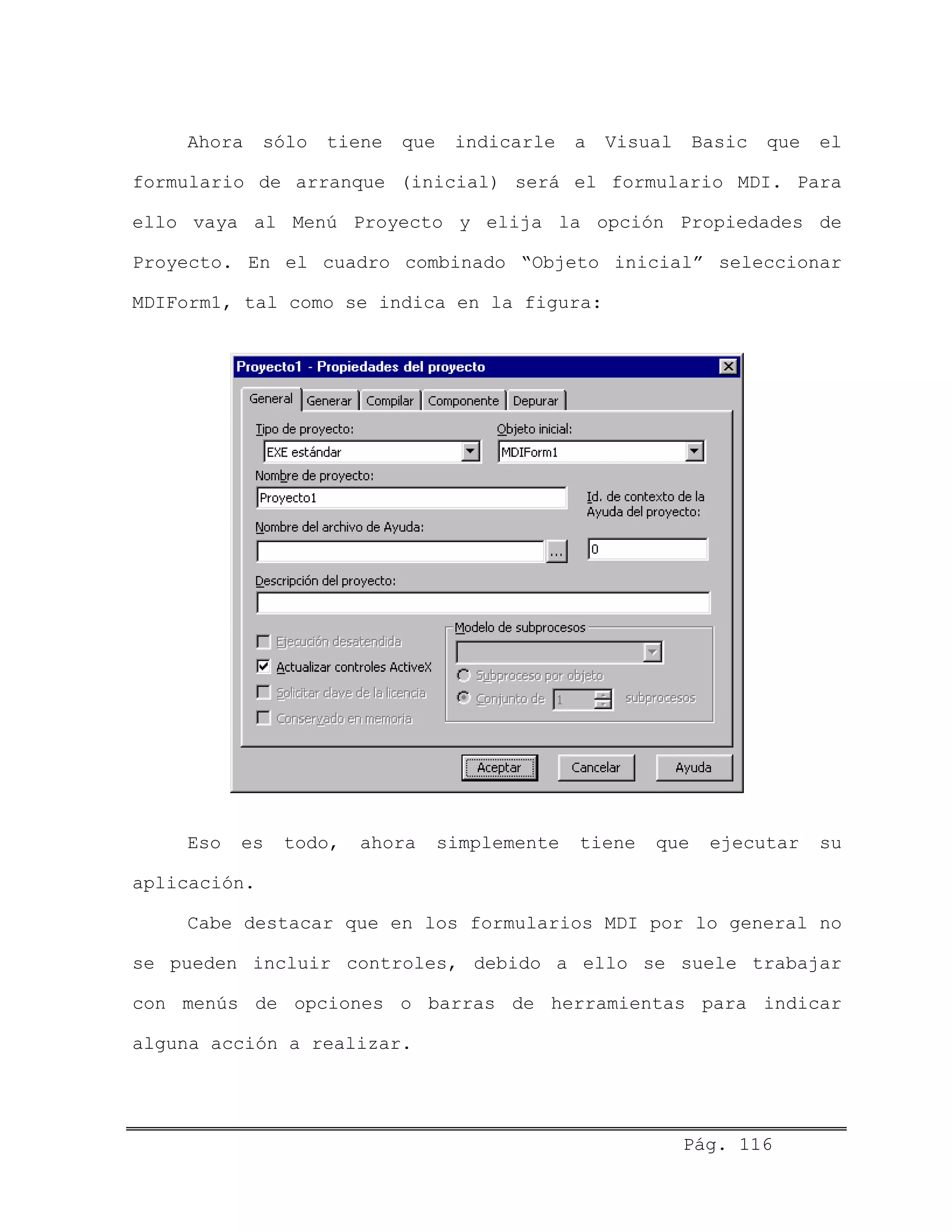 Ahora sólo tiene que indicarle a Visual Basic que el
formulario de arranque (inicial) será el formulario MDI. Para
ello vaya al Menú Proyecto y elija la opción Propiedades de
Proyecto. En el cuadro combinado “Objeto inicial” seleccionar
MDIForm1, tal como se indica en la figura:
Eso es todo, ahora simplemente tiene que ejecutar su
aplicación.
Cabe destacar que en los formularios MDI por lo general no
se pueden incluir controles, debido a ello se suele trabajar
con menús de opciones o barras de herramientas para indicar
alguna acción a realizar.
Pág. 116
 