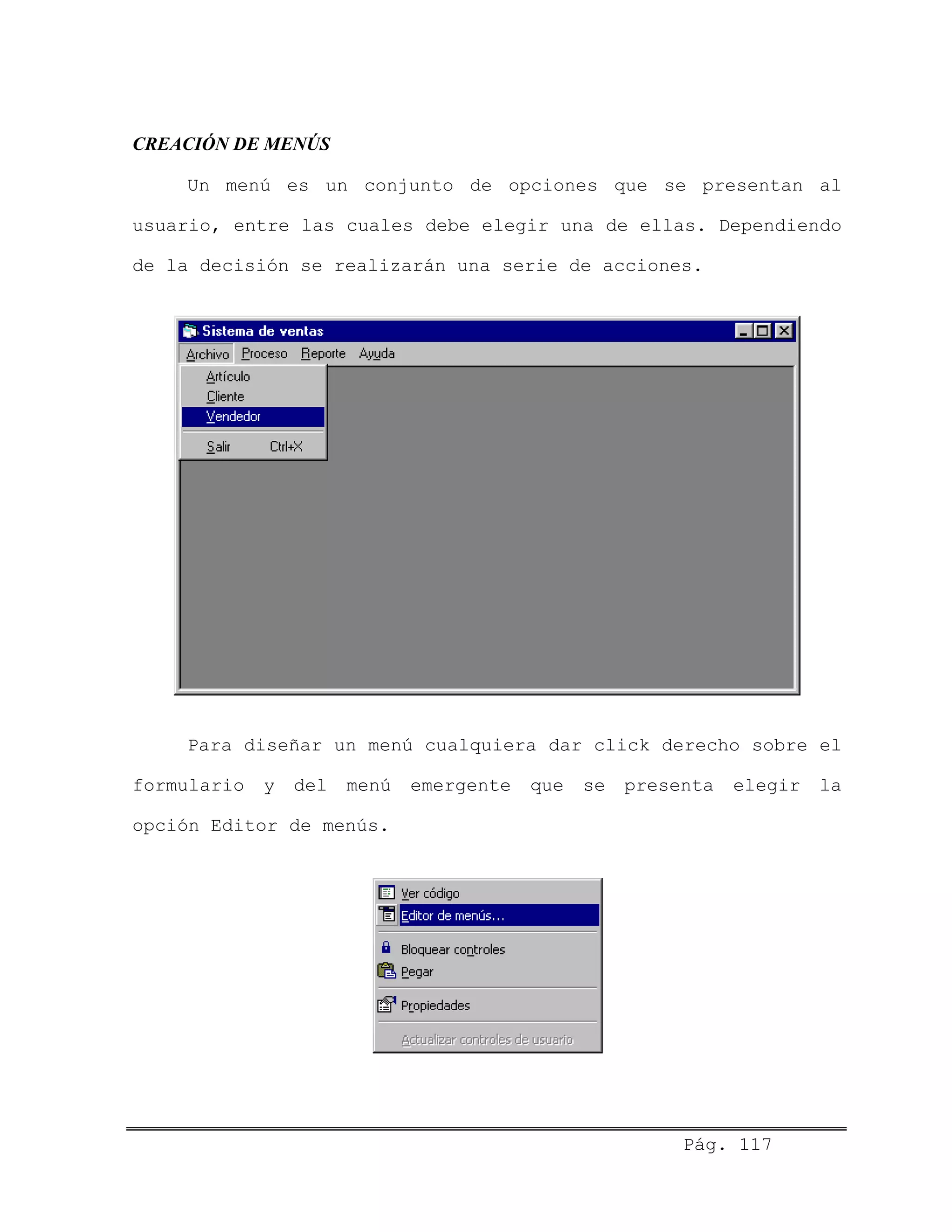 CREACIÓN DE MENÚS
Un menú es un conjunto de opciones que se presentan al
usuario, entre las cuales debe elegir una de ellas. Dependiendo
de la decisión se realizarán una serie de acciones.
Para diseñar un menú cualquiera dar click derecho sobre el
formulario y del menú emergente que se presenta elegir la
opción Editor de menús.
Pág. 117
 