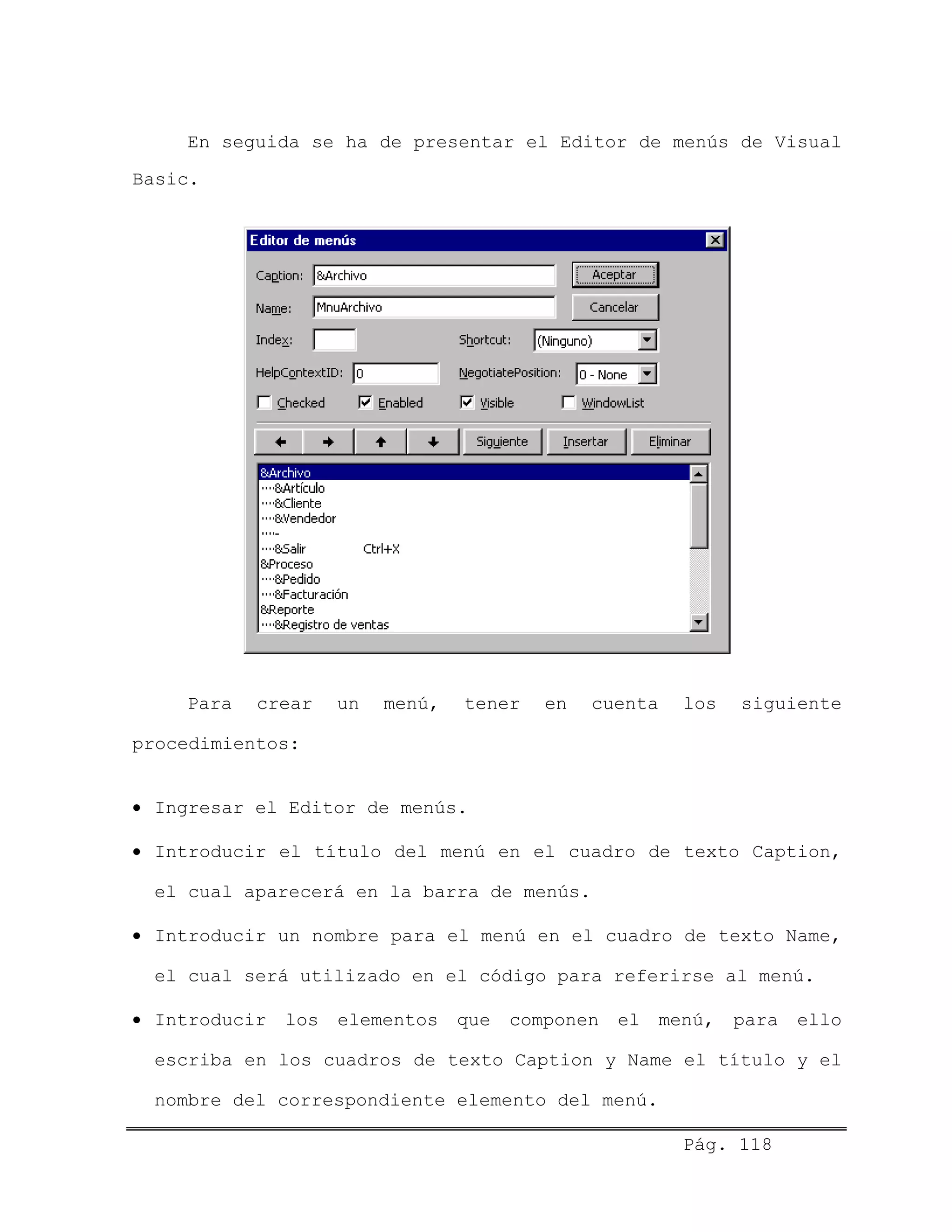 En seguida se ha de presentar el Editor de menús de Visual
Basic.
Para crear un menú, tener en cuenta los siguiente
procedimientos:
• Ingresar el Editor de menús.
• Introducir el título del menú en el cuadro de texto Caption,
el cual aparecerá en la barra de menús.
• Introducir un nombre para el menú en el cuadro de texto Name,
el cual será utilizado en el código para referirse al menú.
• Introducir los elementos que componen el menú, para ello
escriba en los cuadros de texto Caption y Name el título y el
nombre del correspondiente elemento del menú.
Pág. 118
 