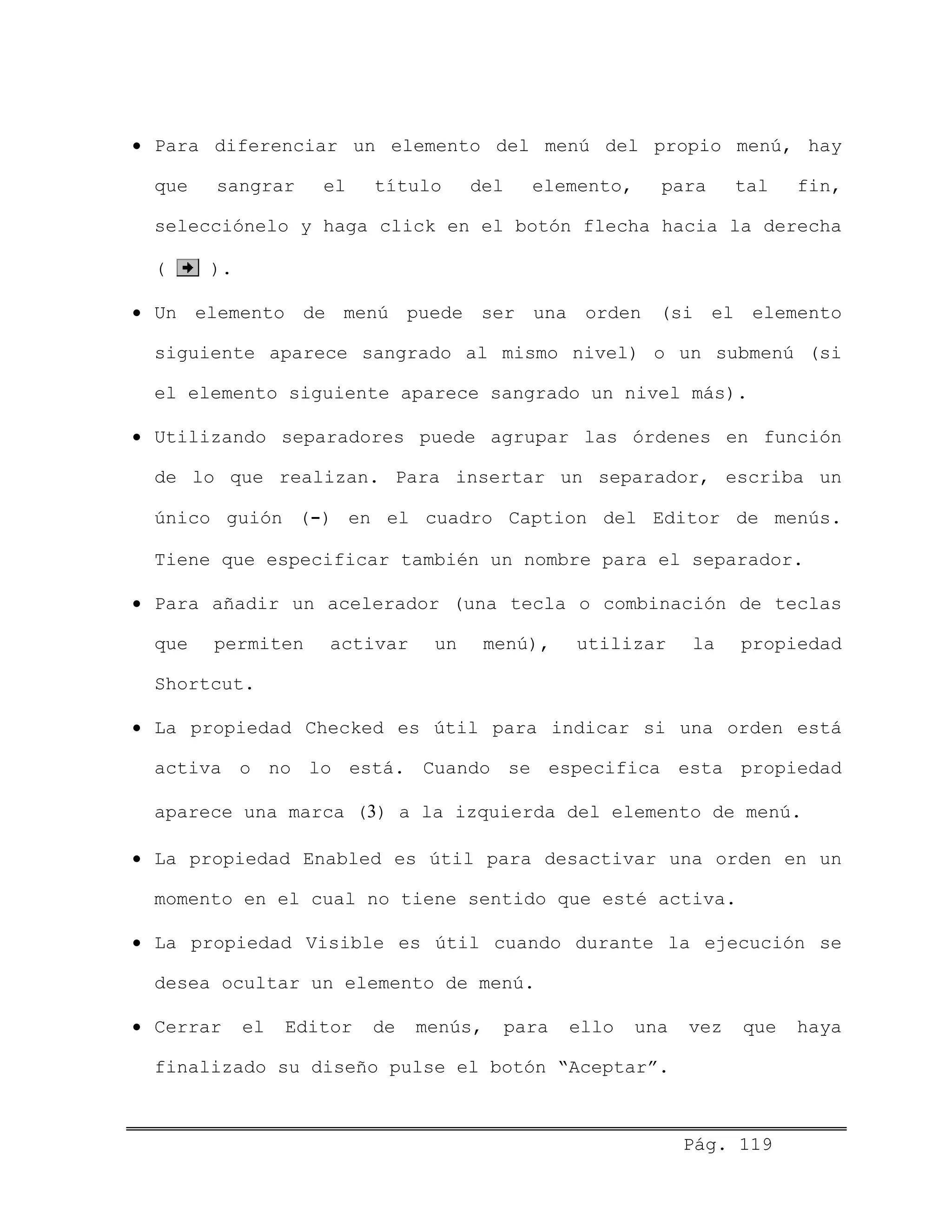 • Para diferenciar un elemento del menú del propio menú, hay
que sangrar el título del elemento, para tal fin,
selecciónelo y haga click en el botón flecha hacia la derecha
( ).
• Un elemento de menú puede ser una orden (si el elemento
siguiente aparece sangrado al mismo nivel) o un submenú (si
el elemento siguiente aparece sangrado un nivel más).
• Utilizando separadores puede agrupar las órdenes en función
de lo que realizan. Para insertar un separador, escriba un
único guión (-) en el cuadro Caption del Editor de menús.
Tiene que especificar también un nombre para el separador.
• Para añadir un acelerador (una tecla o combinación de teclas
que permiten activar un menú), utilizar la propiedad
Shortcut.
• La propiedad Checked es útil para indicar si una orden está
activa o no lo está. Cuando se especifica esta propiedad
aparece una marca (3) a la izquierda del elemento de menú.
• La propiedad Enabled es útil para desactivar una orden en un
momento en el cual no tiene sentido que esté activa.
• La propiedad Visible es útil cuando durante la ejecución se
desea ocultar un elemento de menú.
• Cerrar el Editor de menús, para ello una vez que haya
finalizado su diseño pulse el botón “Aceptar”.
Pág. 119
 