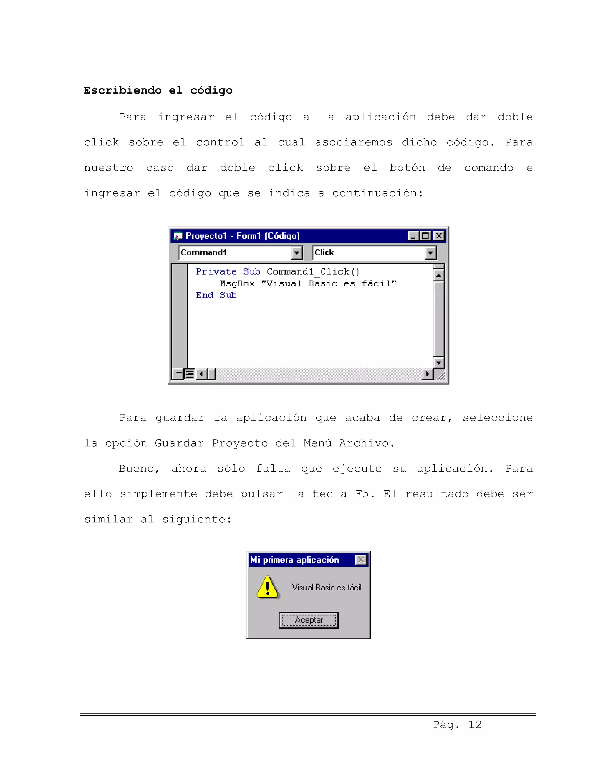 Escribiendo el código
Para ingresar el código a la aplicación debe dar doble
click sobre el control al cual asociaremos dicho código. Para
nuestro caso dar doble click sobre el botón de comando e
ingresar el código que se indica a continuación:
Para guardar la aplicación que acaba de crear, seleccione
la opción Guardar Proyecto del Menú Archivo.
Bueno, ahora sólo falta que ejecute su aplicación. Para
ello simplemente debe pulsar la tecla F5. El resultado debe ser
similar al siguiente:
Pág. 12
 