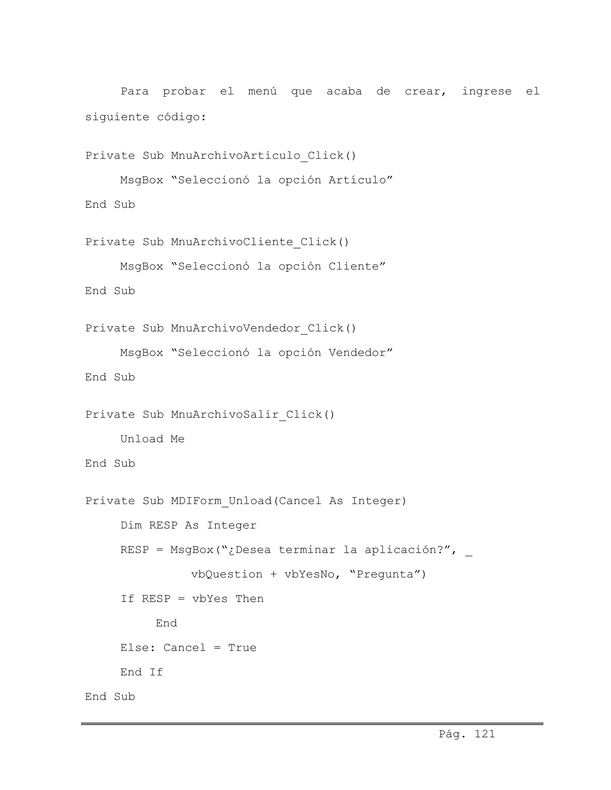 Para probar el menú que acaba de crear, ingrese el
siguiente código:
Private Sub MnuArchivoArticulo_Click()
MsgBox “Seleccionó la opción Artículo”
End Sub
Private Sub MnuArchivoCliente_Click()
MsgBox “Seleccionó la opción Cliente”
End Sub
Private Sub MnuArchivoVendedor_Click()
MsgBox “Seleccionó la opción Vendedor”
End Sub
Private Sub MnuArchivoSalir_Click()
Unload Me
End Sub
Private Sub MDIForm_Unload(Cancel As Integer)
Dim RESP As Integer
RESP = MsgBox(“¿Desea terminar la aplicación?”, _
vbQuestion + vbYesNo, “Pregunta”)
If RESP = vbYes Then
End
Else: Cancel = True
End If
End Sub
Pág. 121
 