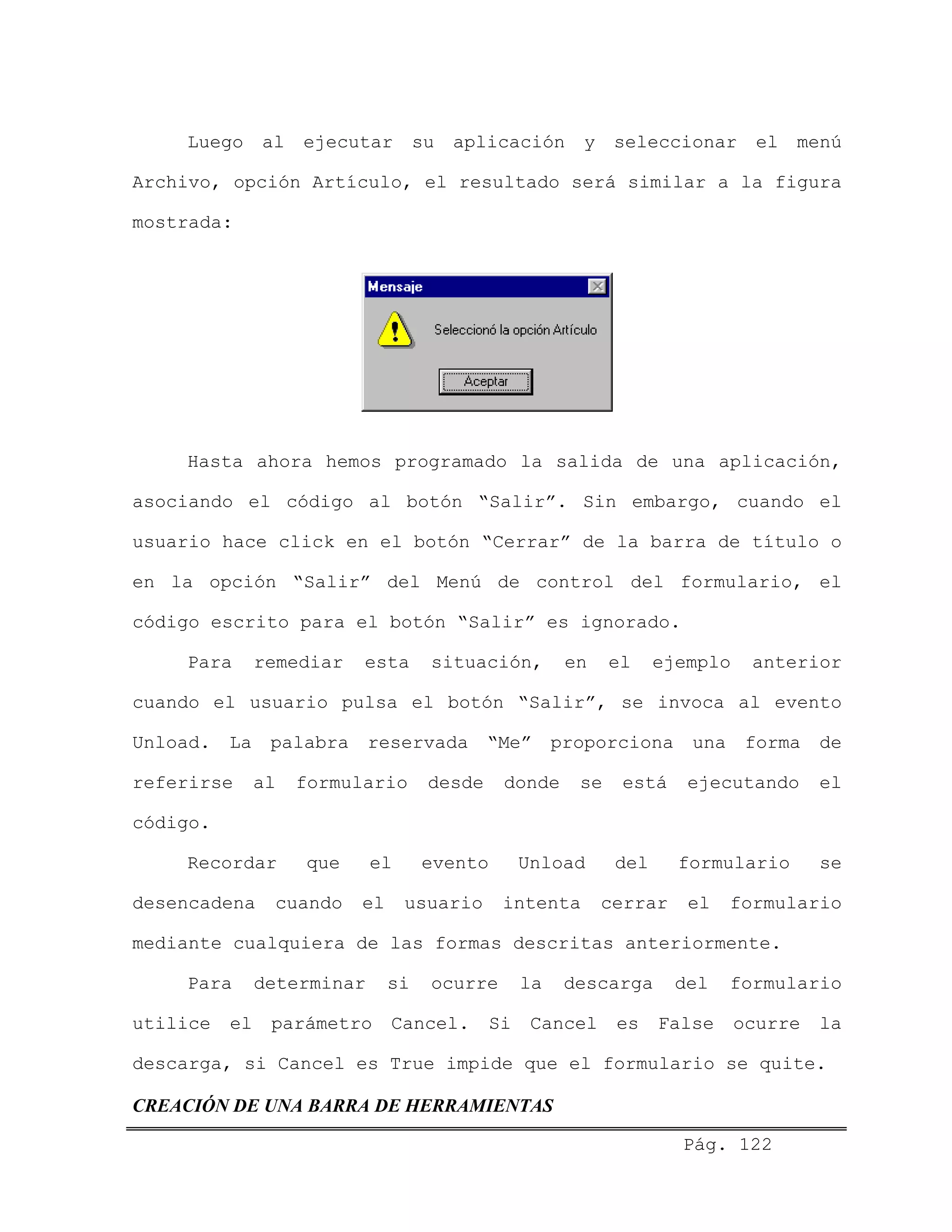 Luego al ejecutar su aplicación y seleccionar el menú
Archivo, opción Artículo, el resultado será similar a la figura
mostrada:
Hasta ahora hemos programado la salida de una aplicación,
asociando el código al botón “Salir”. Sin embargo, cuando el
usuario hace click en el botón “Cerrar” de la barra de título o
en la opción “Salir” del Menú de control del formulario, el
código escrito para el botón “Salir” es ignorado.
Para remediar esta situación, en el ejemplo anterior
cuando el usuario pulsa el botón “Salir”, se invoca al evento
Unload. La palabra reservada “Me” proporciona una forma de
referirse al formulario desde donde se está ejecutando el
código.
Recordar que el evento Unload del formulario se
desencadena cuando el usuario intenta cerrar el formulario
mediante cualquiera de las formas descritas anteriormente.
Para determinar si ocurre la descarga del formulario
utilice el parámetro Cancel. Si Cancel es False ocurre la
descarga, si Cancel es True impide que el formulario se quite.
CREACIÓN DE UNA BARRA DE HERRAMIENTAS
Pág. 122
 