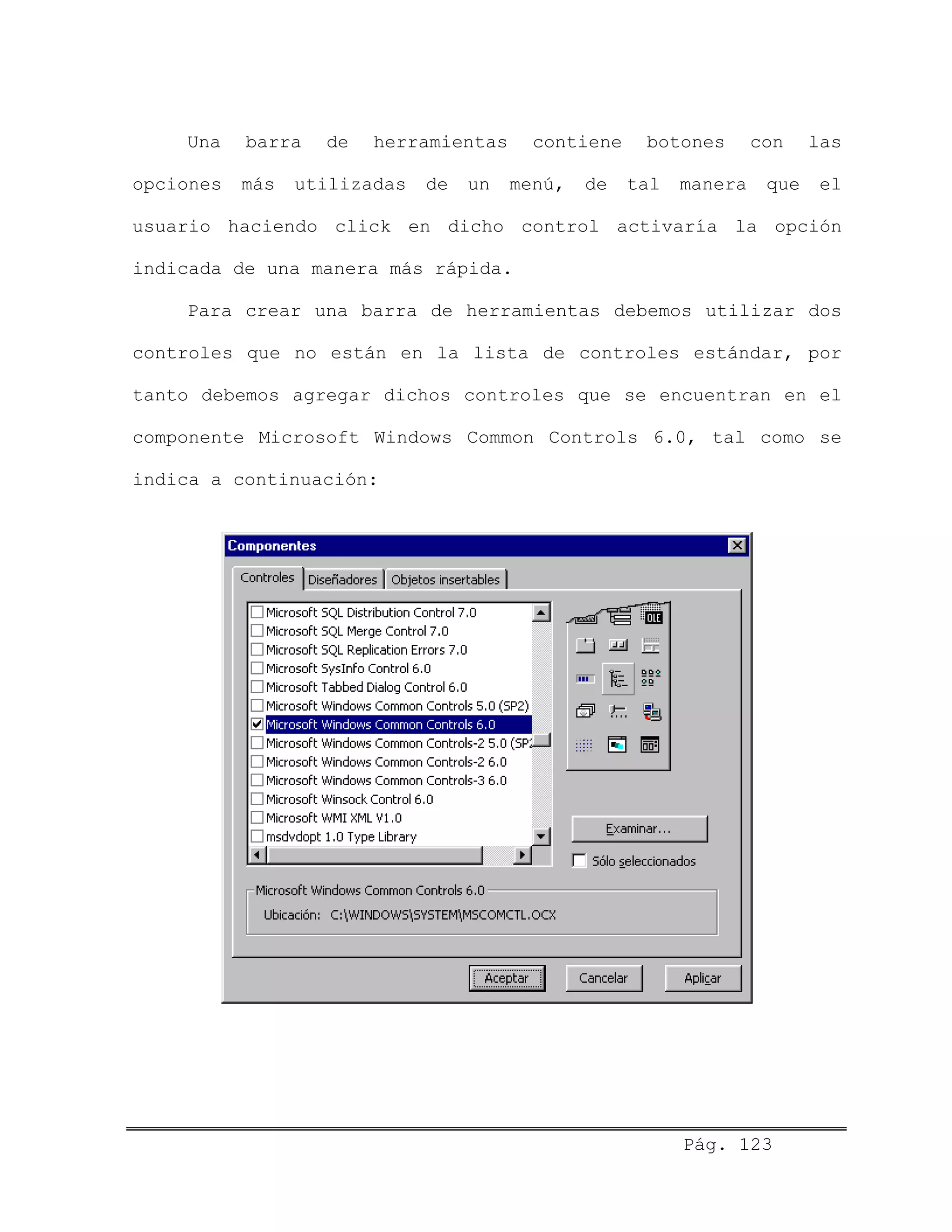 Una barra de herramientas contiene botones con las
opciones más utilizadas de un menú, de tal manera que el
usuario haciendo click en dicho control activaría la opción
indicada de una manera más rápida.
Para crear una barra de herramientas debemos utilizar dos
controles que no están en la lista de controles estándar, por
tanto debemos agregar dichos controles que se encuentran en el
componente Microsoft Windows Common Controls 6.0, tal como se
indica a continuación:
Pág. 123
 