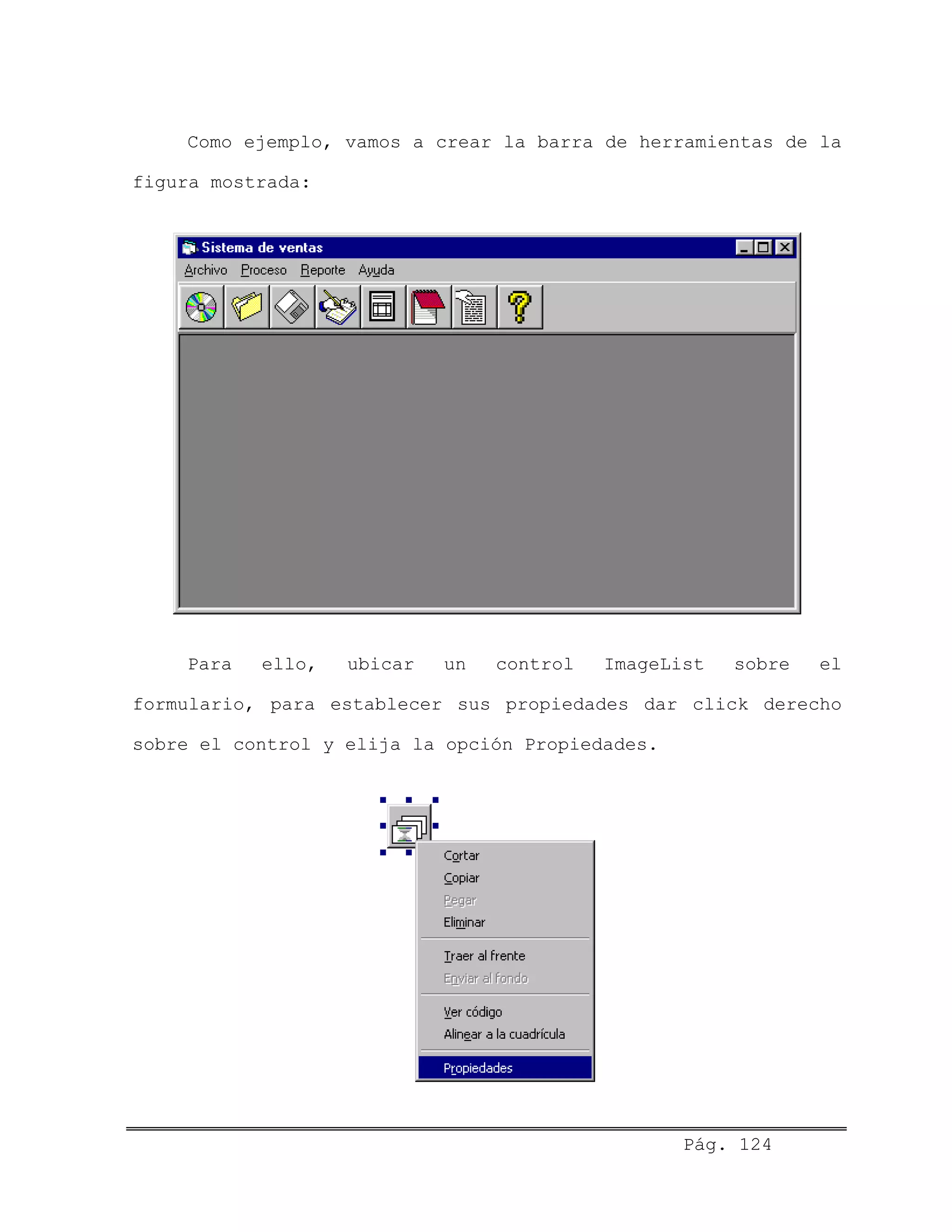 Como ejemplo, vamos a crear la barra de herramientas de la
figura mostrada:
Para ello, ubicar un control ImageList sobre el
formulario, para establecer sus propiedades dar click derecho
sobre el control y elija la opción Propiedades.
Pág. 124
 