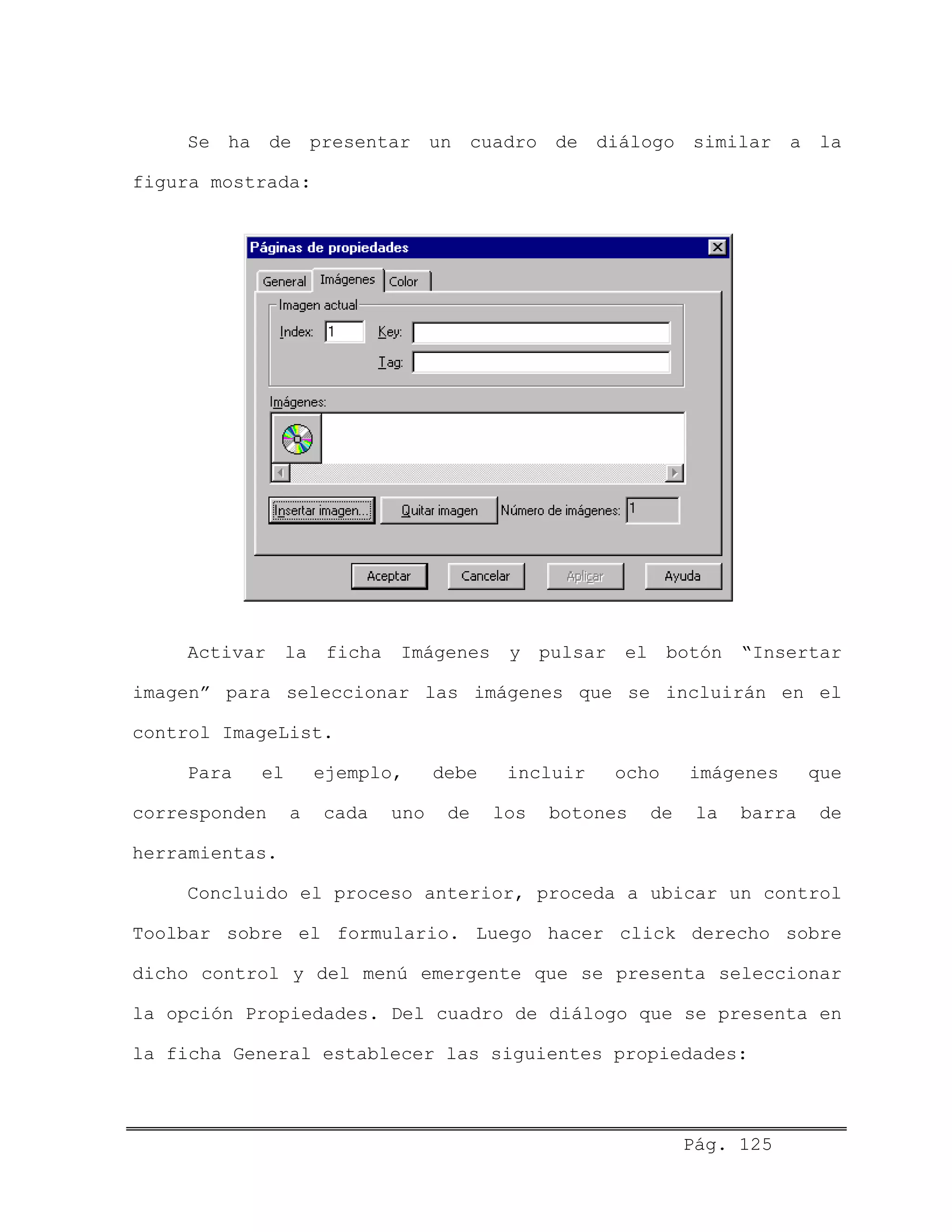 Se ha de presentar un cuadro de diálogo similar a la
figura mostrada:
Activar la ficha Imágenes y pulsar el botón “Insertar
imagen” para seleccionar las imágenes que se incluirán en el
control ImageList.
Para el ejemplo, debe incluir ocho imágenes que
corresponden a cada uno de los botones de la barra de
herramientas.
Concluido el proceso anterior, proceda a ubicar un control
Toolbar sobre el formulario. Luego hacer click derecho sobre
dicho control y del menú emergente que se presenta seleccionar
la opción Propiedades. Del cuadro de diálogo que se presenta en
la ficha General establecer las siguientes propiedades:
Pág. 125
 