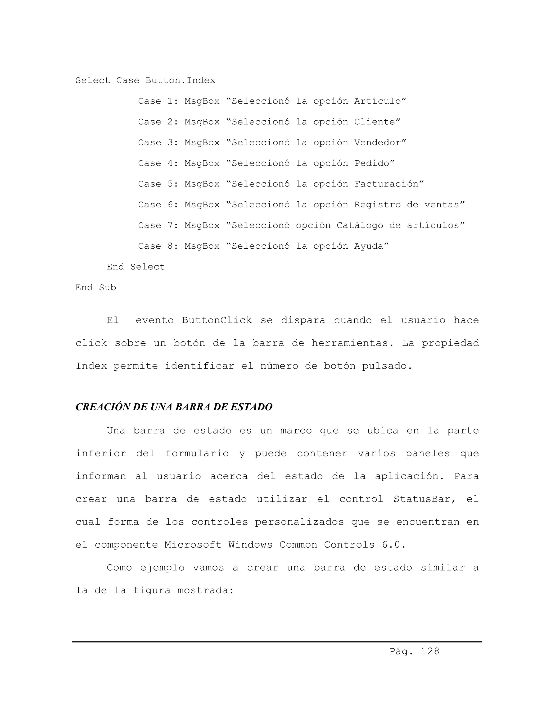 Select Case Button.Index
Case 1: MsgBox “Seleccionó la opción Artículo”
Case 2: MsgBox “Seleccionó la opción Cliente”
Case 3: MsgBox “Seleccionó la opción Vendedor”
Case 4: MsgBox “Seleccionó la opción Pedido”
Case 5: MsgBox “Seleccionó la opción Facturación”
Case 6: MsgBox “Seleccionó la opción Registro de ventas”
Case 7: MsgBox “Seleccionó opción Catálogo de artículos”
Case 8: MsgBox “Seleccionó la opción Ayuda”
End Select
End Sub
El evento ButtonClick se dispara cuando el usuario hace
click sobre un botón de la barra de herramientas. La propiedad
Index permite identificar el número de botón pulsado.
CREACIÓN DE UNA BARRA DE ESTADO
Una barra de estado es un marco que se ubica en la parte
inferior del formulario y puede contener varios paneles que
informan al usuario acerca del estado de la aplicación. Para
crear una barra de estado utilizar el control StatusBar, el
cual forma de los controles personalizados que se encuentran en
el componente Microsoft Windows Common Controls 6.0.
Como ejemplo vamos a crear una barra de estado similar a
la de la figura mostrada:
Pág. 128
 