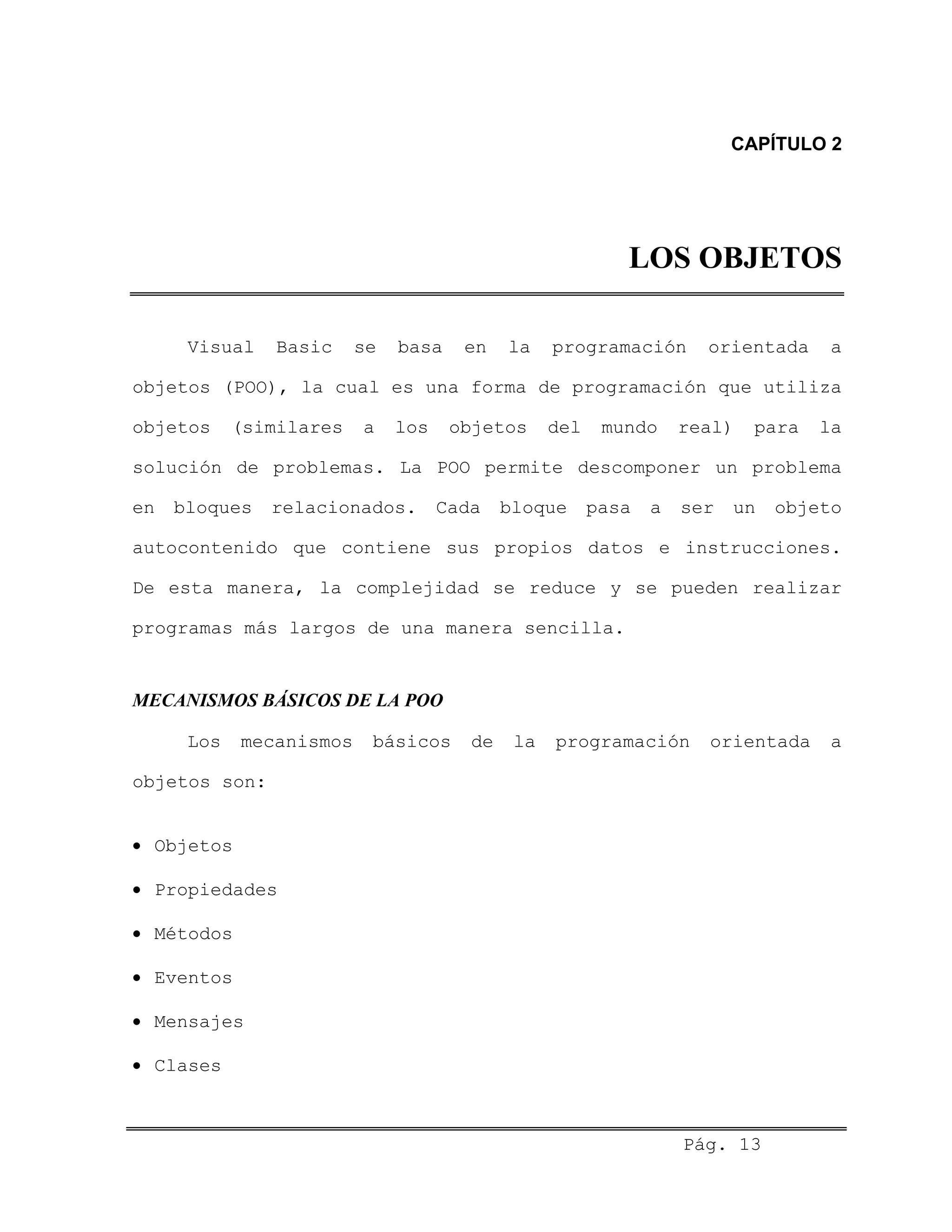 CAPÍTULO 2
LOS OBJETOS
Visual Basic se basa en la programación orientada a
objetos (POO), la cual es una forma de programación que utiliza
objetos (similares a los objetos del mundo real) para la
solución de problemas. La POO permite descomponer un problema
en bloques relacionados. Cada bloque pasa a ser un objeto
autocontenido que contiene sus propios datos e instrucciones.
De esta manera, la complejidad se reduce y se pueden realizar
programas más largos de una manera sencilla.
MECANISMOS BÁSICOS DE LA POO
Los mecanismos básicos de la programación orientada a
objetos son:
• Objetos
• Propiedades
• Métodos
• Eventos
• Mensajes
• Clases
Pág. 13
 