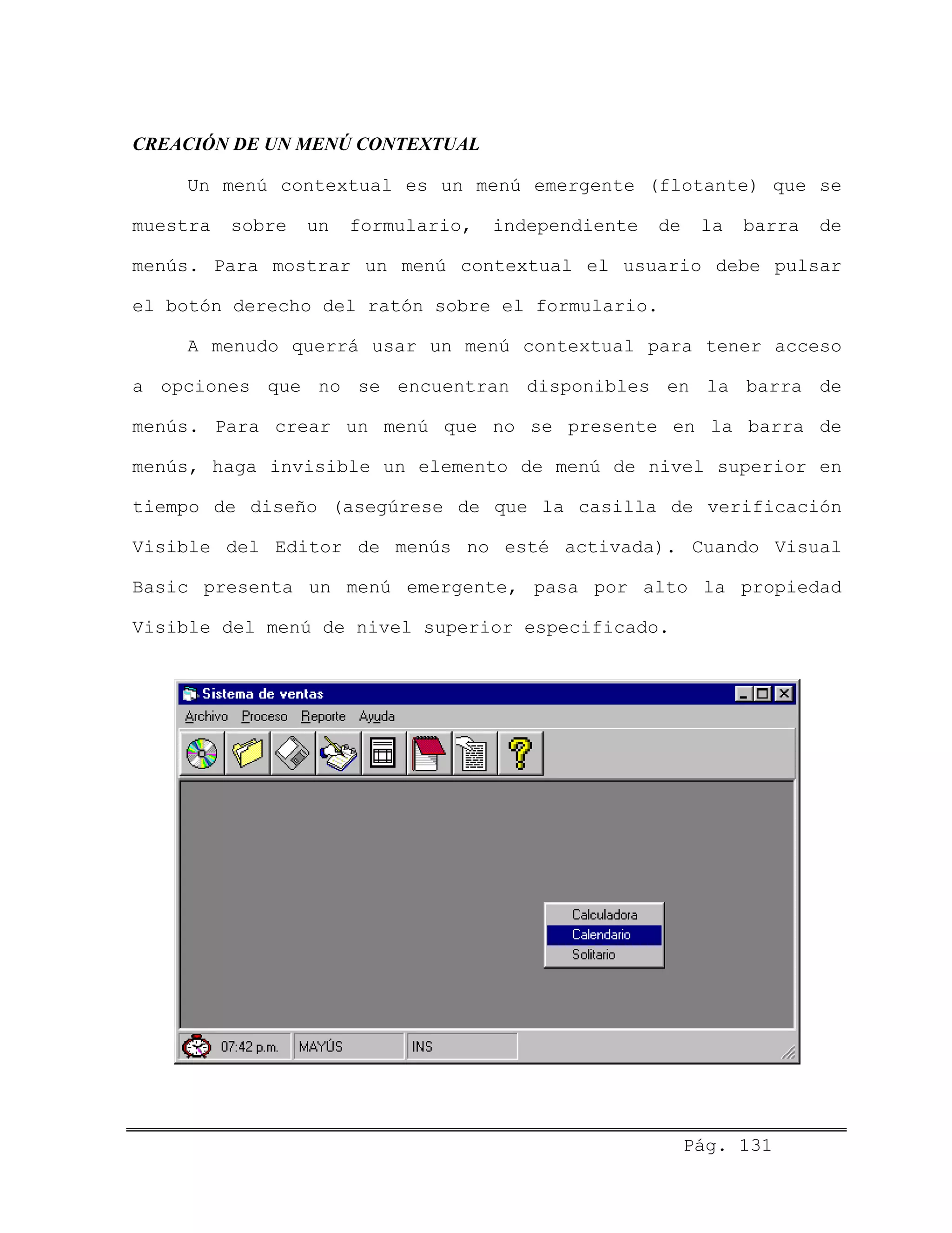CREACIÓN DE UN MENÚ CONTEXTUAL
Un menú contextual es un menú emergente (flotante) que se
muestra sobre un formulario, independiente de la barra de
menús. Para mostrar un menú contextual el usuario debe pulsar
el botón derecho del ratón sobre el formulario.
A menudo querrá usar un menú contextual para tener acceso
a opciones que no se encuentran disponibles en la barra de
menús. Para crear un menú que no se presente en la barra de
menús, haga invisible un elemento de menú de nivel superior en
tiempo de diseño (asegúrese de que la casilla de verificación
Visible del Editor de menús no esté activada). Cuando Visual
Basic presenta un menú emergente, pasa por alto la propiedad
Visible del menú de nivel superior especificado.
Pág. 131
 