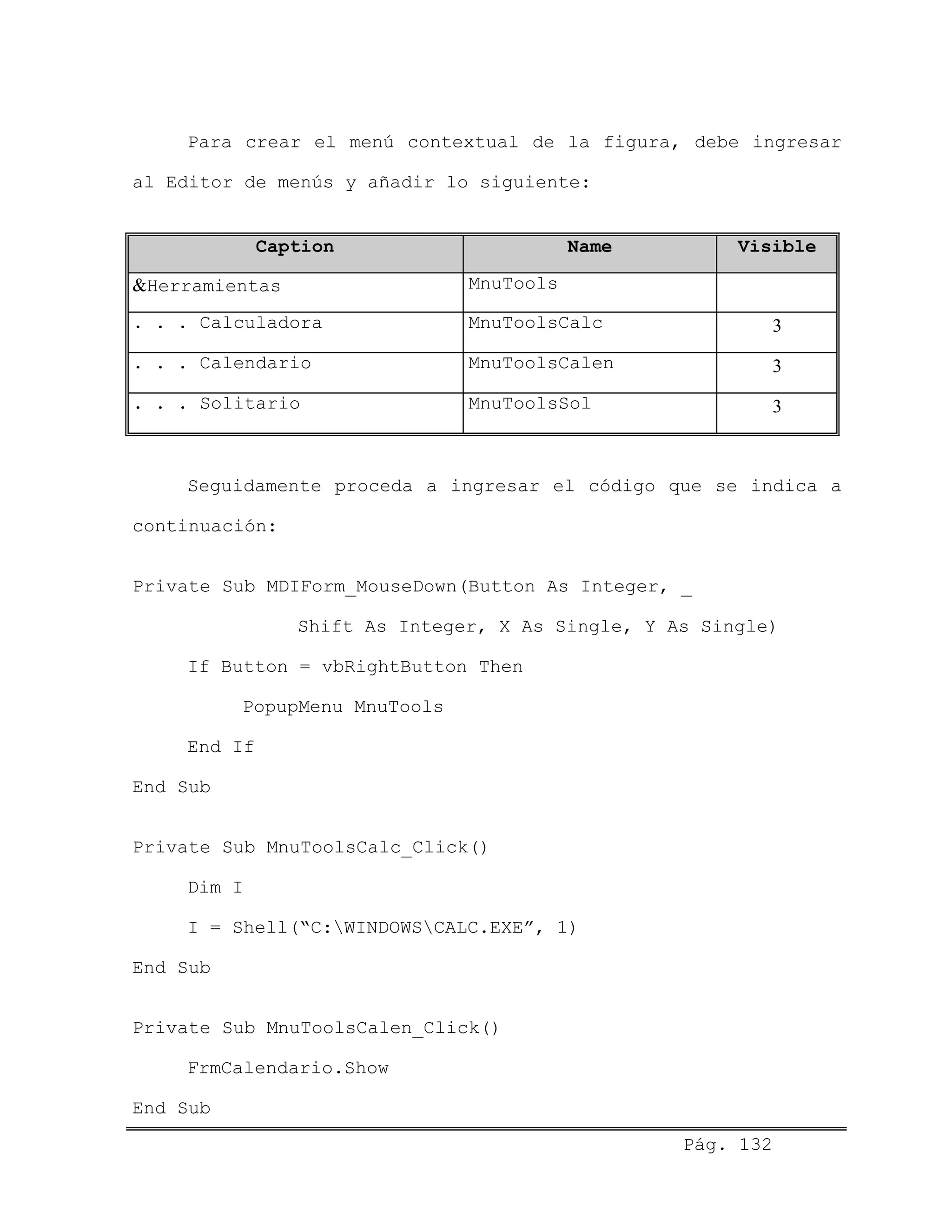 Para crear el menú contextual de la figura, debe ingresar
al Editor de menús y añadir lo siguiente:
Caption Name Visible
&Herramientas MnuTools
. . . Calculadora MnuToolsCalc 3
. . . Calendario MnuToolsCalen 3
. . . Solitario MnuToolsSol 3
Seguidamente proceda a ingresar el código que se indica a
continuación:
Private Sub MDIForm_MouseDown(Button As Integer, _
Shift As Integer, X As Single, Y As Single)
If Button = vbRightButton Then
PopupMenu MnuTools
End If
End Sub
Private Sub MnuToolsCalc_Click()
Dim I
I = Shell(“C:WINDOWSCALC.EXE”, 1)
End Sub
Private Sub MnuToolsCalen_Click()
FrmCalendario.Show
Pág. 132
End Sub
 