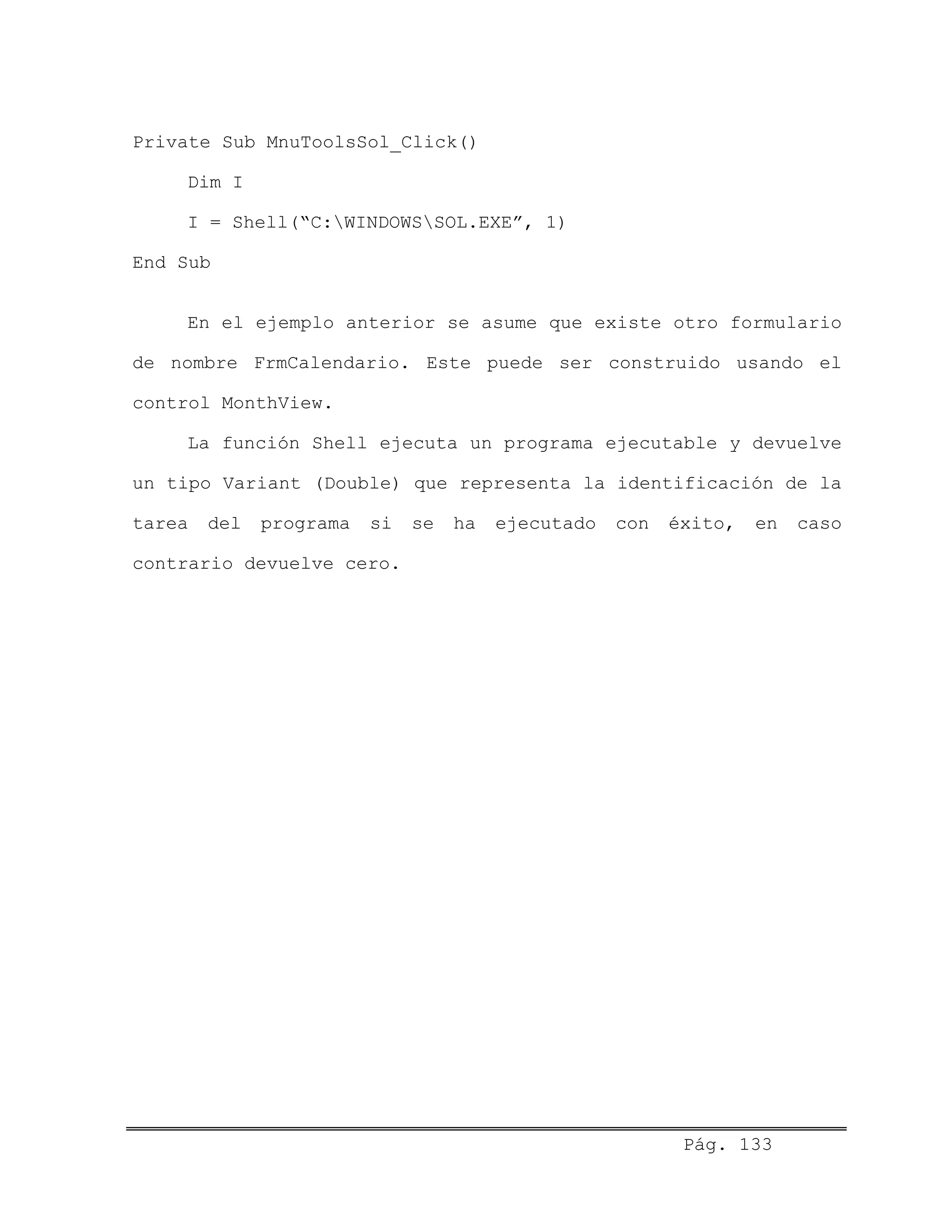 Private Sub MnuToolsSol_Click()
Dim I
I = Shell(“C:WINDOWSSOL.EXE”, 1)
End Sub
En el ejemplo anterior se asume que existe otro formulario
de nombre FrmCalendario. Este puede ser construido usando el
control MonthView.
La función Shell ejecuta un programa ejecutable y devuelve
un tipo Variant (Double) que representa la identificación de la
tarea del programa si se ha ejecutado con éxito, en caso
contrario devuelve cero.
Pág. 133
 