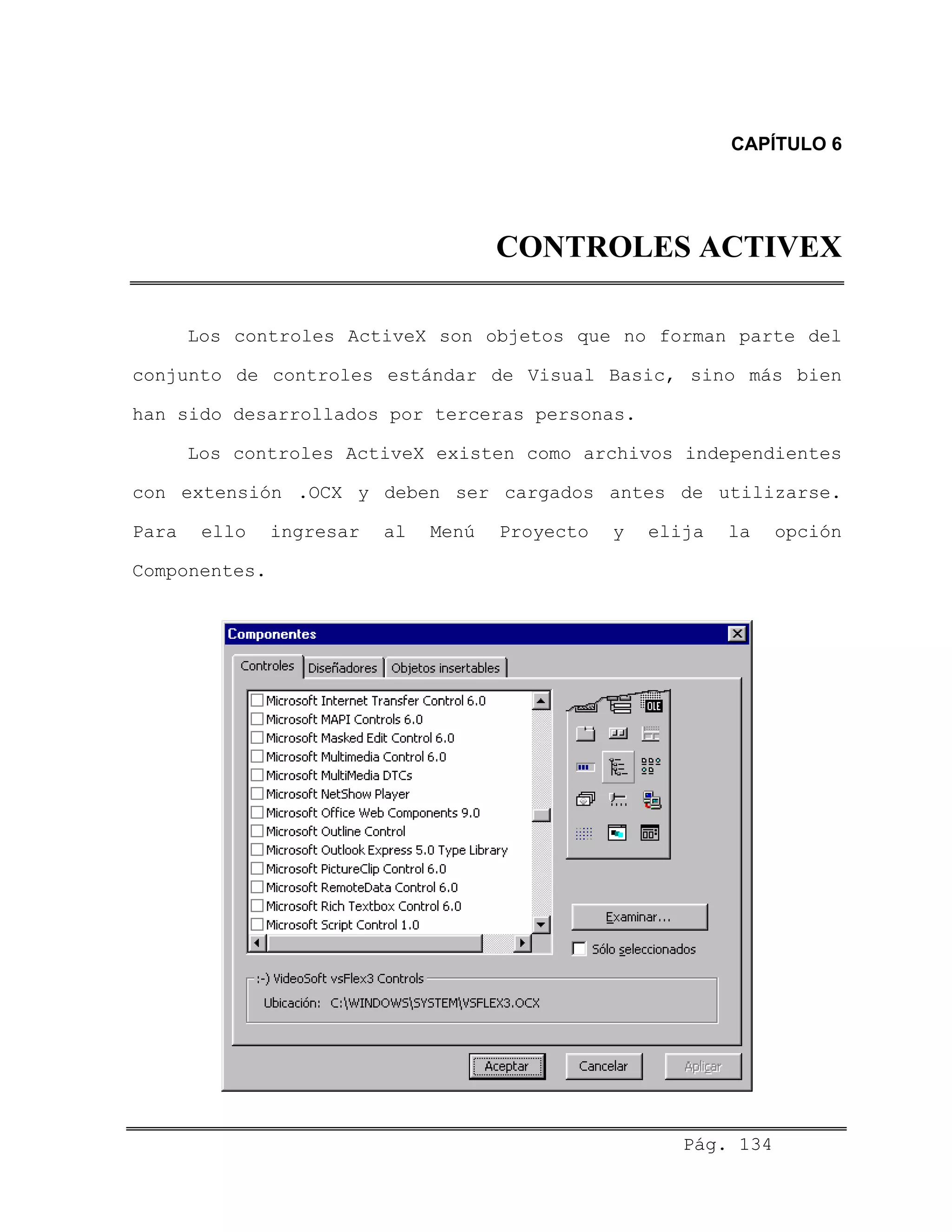 CAPÍTULO 6
CONTROLES ACTIVEX
Los controles ActiveX son objetos que no forman parte del
conjunto de controles estándar de Visual Basic, sino más bien
han sido desarrollados por terceras personas.
Los controles ActiveX existen como archivos independientes
con extensión .OCX y deben ser cargados antes de utilizarse.
Para ello ingresar al Menú Proyecto y elija la opción
Componentes.
Pág. 134
 