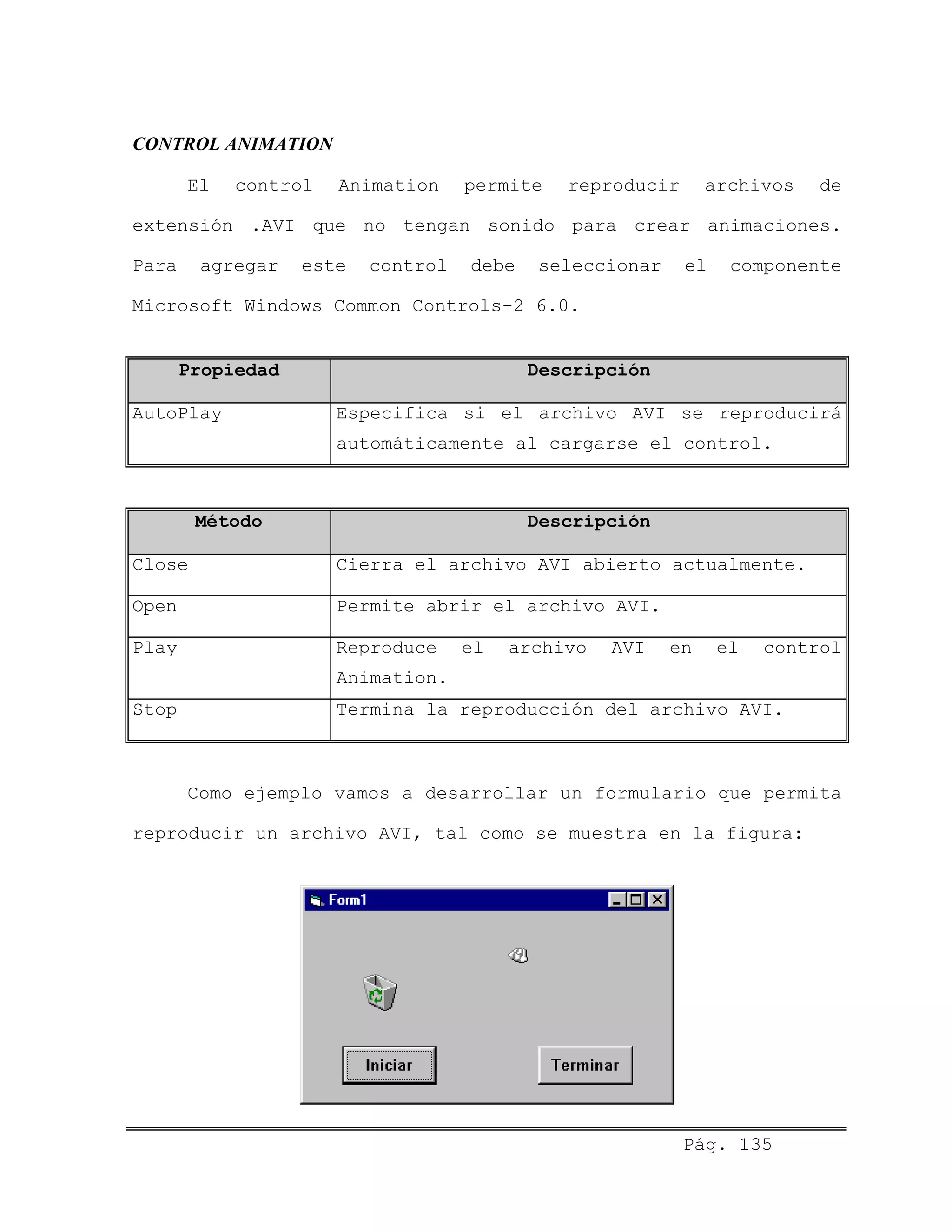 CONTROL ANIMATION
El control Animation permite reproducir archivos de
extensión .AVI que no tengan sonido para crear animaciones.
Para agregar este control debe seleccionar el componente
Microsoft Windows Common Controls-2 6.0.
Propiedad Descripción
AutoPlay Especifica si el archivo AVI se reproducirá
automáticamente al cargarse el control.
Método Descripción
Close Cierra el archivo AVI abierto actualmente.
Open Permite abrir el archivo AVI.
Play Reproduce el archivo AVI en el control
Animation.
Stop Termina la reproducción del archivo AVI.
Como ejemplo vamos a desarrollar un formulario que permita
reproducir un archivo AVI, tal como se muestra en la figura:
Pág. 135
 