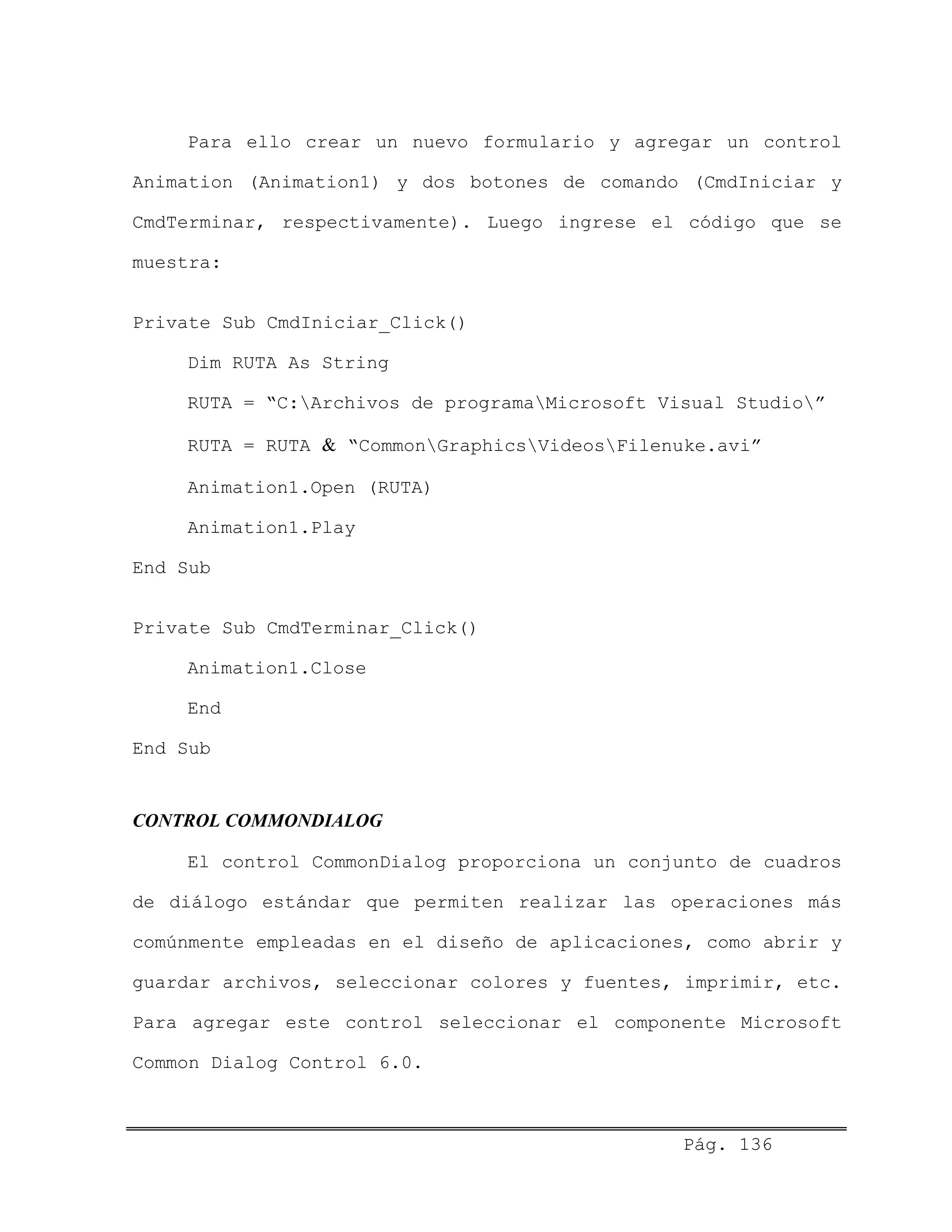 Para ello crear un nuevo formulario y agregar un control
Animation (Animation1) y dos botones de comando (CmdIniciar y
CmdTerminar, respectivamente). Luego ingrese el código que se
muestra:
Private Sub CmdIniciar_Click()
Dim RUTA As String
RUTA = “C:Archivos de programaMicrosoft Visual Studio”
RUTA = RUTA & “CommonGraphicsVideosFilenuke.avi”
Animation1.Open (RUTA)
Animation1.Play
End Sub
Private Sub CmdTerminar_Click()
Animation1.Close
End
End Sub
CONTROL COMMONDIALOG
El control CommonDialog proporciona un conjunto de cuadros
de diálogo estándar que permiten realizar las operaciones más
comúnmente empleadas en el diseño de aplicaciones, como abrir y
guardar archivos, seleccionar colores y fuentes, imprimir, etc.
Para agregar este control seleccionar el componente Microsoft
Common Dialog Control 6.0.
Pág. 136
 