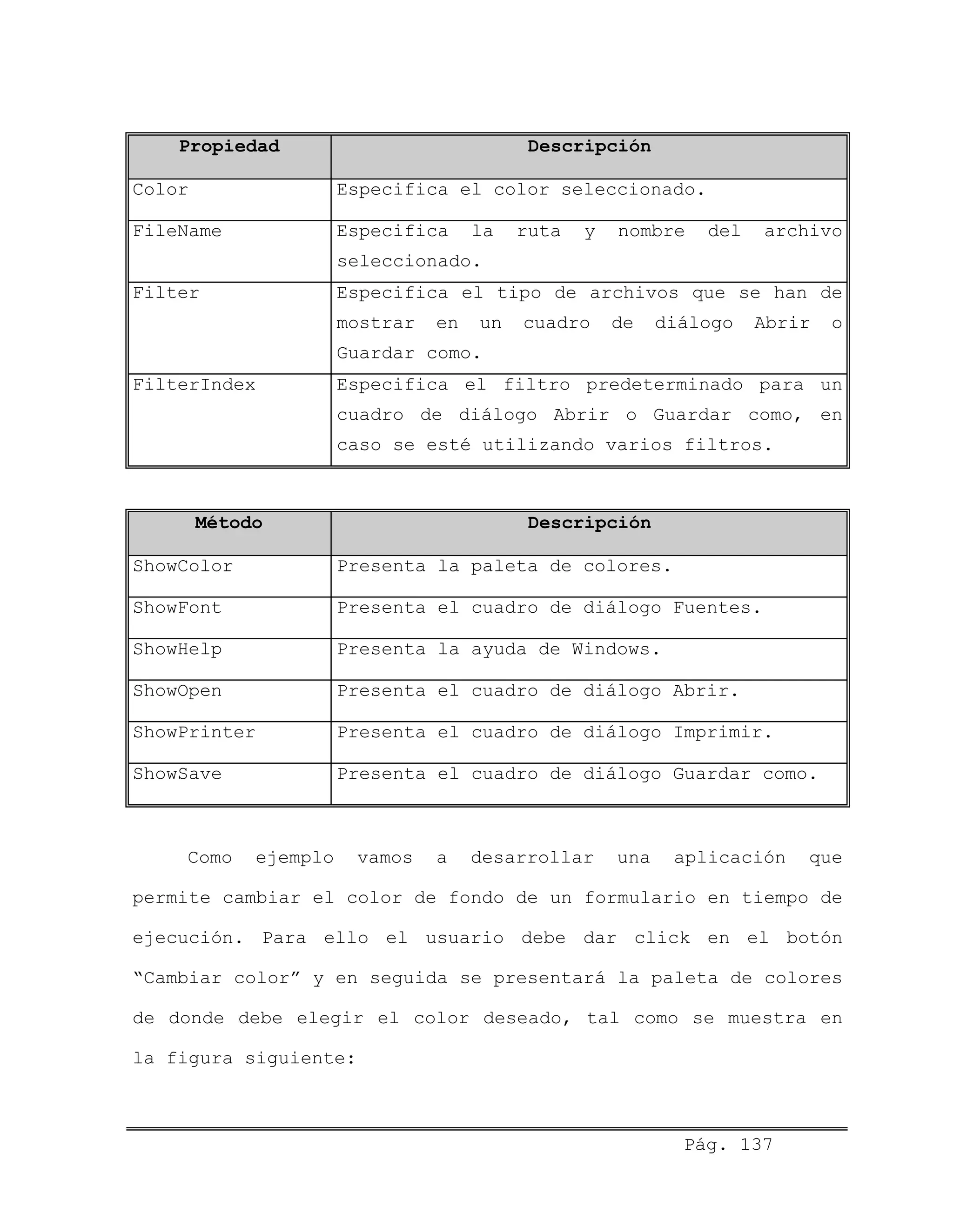 Propiedad Descripción
Color Especifica el color seleccionado.
FileName Especifica la ruta y nombre del archivo
seleccionado.
Filter Especifica el tipo de archivos que se han de
mostrar en un cuadro de diálogo Abrir o
Guardar como.
FilterIndex Especifica el filtro predeterminado para un
cuadro de diálogo Abrir o Guardar como, en
caso se esté utilizando varios filtros.
Método Descripción
ShowColor Presenta la paleta de colores.
ShowFont Presenta el cuadro de diálogo Fuentes.
ShowHelp Presenta la ayuda de Windows.
ShowOpen Presenta el cuadro de diálogo Abrir.
ShowPrinter Presenta el cuadro de diálogo Imprimir.
ShowSave Presenta el cuadro de diálogo Guardar como.
Como ejemplo vamos a desarrollar una aplicación que
permite cambiar el color de fondo de un formulario en tiempo de
ejecución. Para ello el usuario debe dar click en el botón
“Cambiar color” y en seguida se presentará la paleta de colores
de donde debe elegir el color deseado, tal como se muestra en
la figura siguiente:
Pág. 137
 