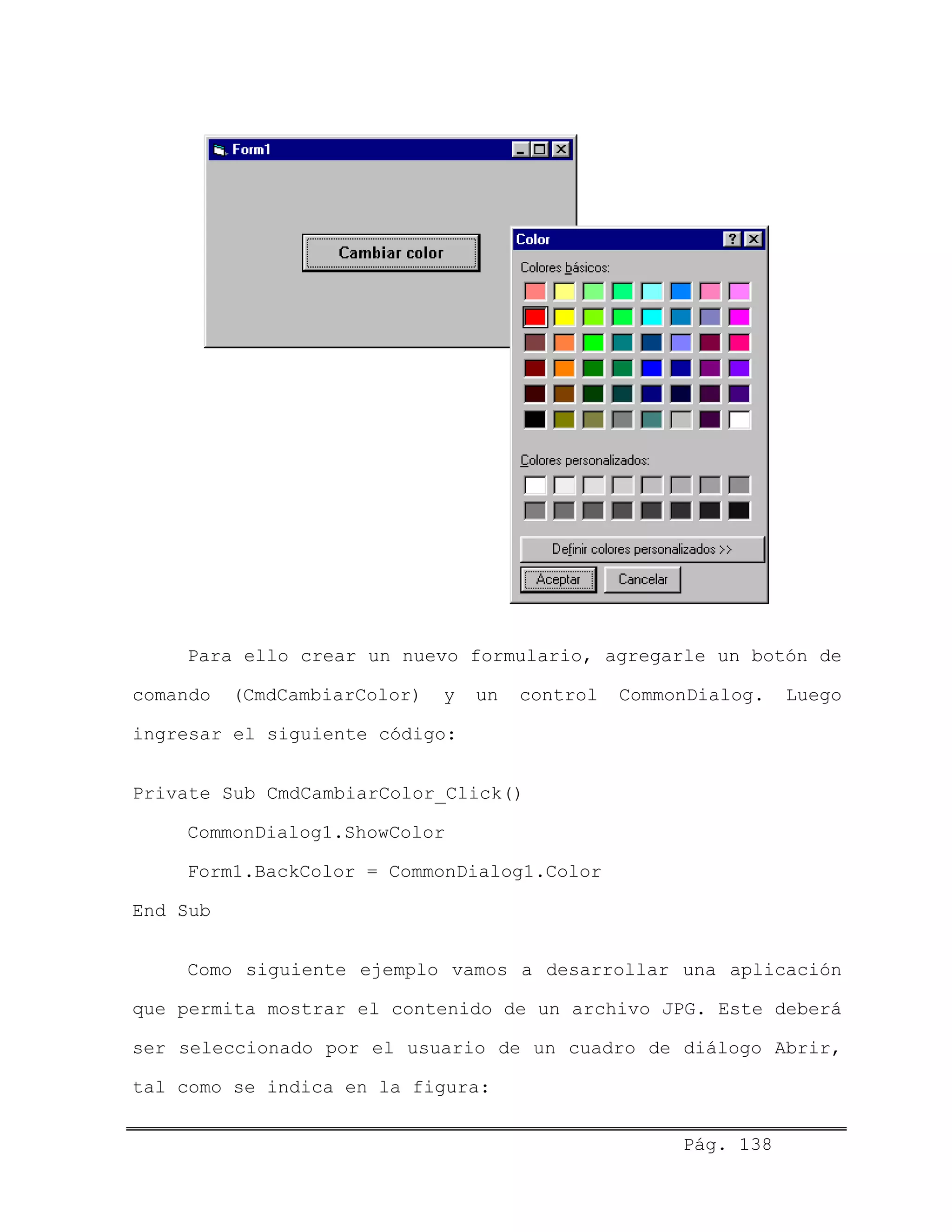 Para ello crear un nuevo formulario, agregarle un botón de
comando (CmdCambiarColor) y un control CommonDialog. Luego
ingresar el siguiente código:
Private Sub CmdCambiarColor_Click()
CommonDialog1.ShowColor
Form1.BackColor = CommonDialog1.Color
End Sub
Como siguiente ejemplo vamos a desarrollar una aplicación
que permita mostrar el contenido de un archivo JPG. Este deberá
ser seleccionado por el usuario de un cuadro de diálogo Abrir,
tal como se indica en la figura:
Pág. 138
 