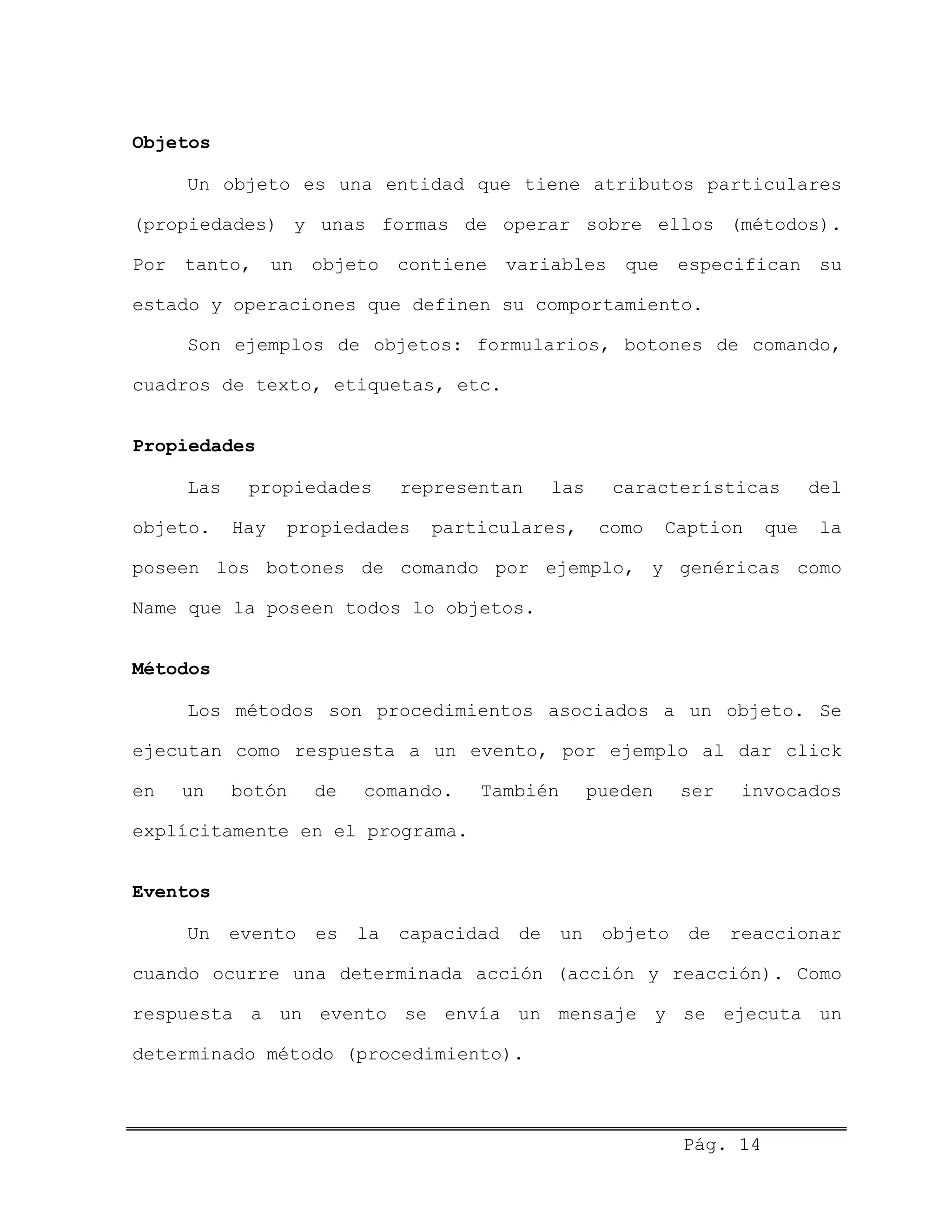Objetos
Un objeto es una entidad que tiene atributos particulares
(propiedades) y unas formas de operar sobre ellos (métodos).
Por tanto, un objeto contiene variables que especifican su
estado y operaciones que definen su comportamiento.
Son ejemplos de objetos: formularios, botones de comando,
cuadros de texto, etiquetas, etc.
Propiedades
Las propiedades representan las características del
objeto. Hay propiedades particulares, como Caption que la
poseen los botones de comando por ejemplo, y genéricas como
Name que la poseen todos lo objetos.
Métodos
Los métodos son procedimientos asociados a un objeto. Se
ejecutan como respuesta a un evento, por ejemplo al dar click
en un botón de comando. También pueden ser invocados
explícitamente en el programa.
Eventos
Un evento es la capacidad de un objeto de reaccionar
cuando ocurre una determinada acción (acción y reacción). Como
respuesta a un evento se envía un mensaje y se ejecuta un
determinado método (procedimiento).
Pág. 14
 