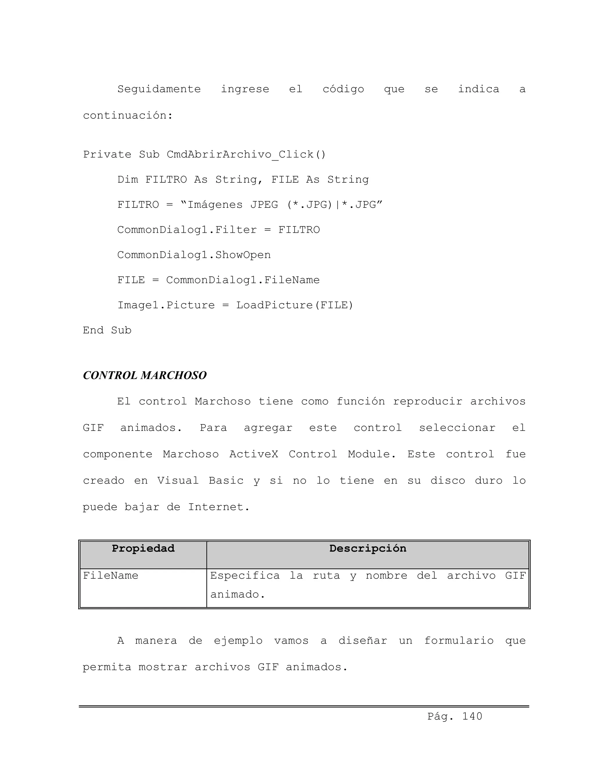Seguidamente ingrese el código que se indica a
continuación:
Private Sub CmdAbrirArchivo_Click()
Dim FILTRO As String, FILE As String
FILTRO = “Imágenes JPEG (*.JPG)|*.JPG”
CommonDialog1.Filter = FILTRO
CommonDialog1.ShowOpen
FILE = CommonDialog1.FileName
Image1.Picture = LoadPicture(FILE)
End Sub
CONTROL MARCHOSO
El control Marchoso tiene como función reproducir archivos
GIF animados. Para agregar este control seleccionar el
componente Marchoso ActiveX Control Module. Este control fue
creado en Visual Basic y si no lo tiene en su disco duro lo
puede bajar de Internet.
Propiedad Descripción
FileName Especifica la ruta y nombre del archivo GIF
animado.
A manera de ejemplo vamos a diseñar un formulario que
permita mostrar archivos GIF animados.
Pág. 140
 