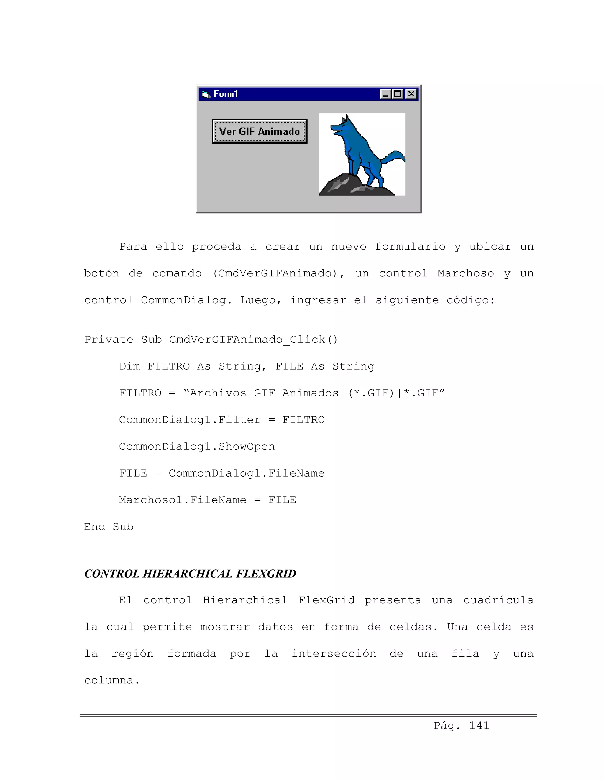 Para ello proceda a crear un nuevo formulario y ubicar un
botón de comando (CmdVerGIFAnimado), un control Marchoso y un
control CommonDialog. Luego, ingresar el siguiente código:
Private Sub CmdVerGIFAnimado_Click()
Dim FILTRO As String, FILE As String
FILTRO = “Archivos GIF Animados (*.GIF)|*.GIF”
CommonDialog1.Filter = FILTRO
CommonDialog1.ShowOpen
FILE = CommonDialog1.FileName
Marchoso1.FileName = FILE
End Sub
CONTROL HIERARCHICAL FLEXGRID
El control Hierarchical FlexGrid presenta una cuadrícula
la cual permite mostrar datos en forma de celdas. Una celda es
la región formada por la intersección de una fila y una
columna.
Pág. 141
 