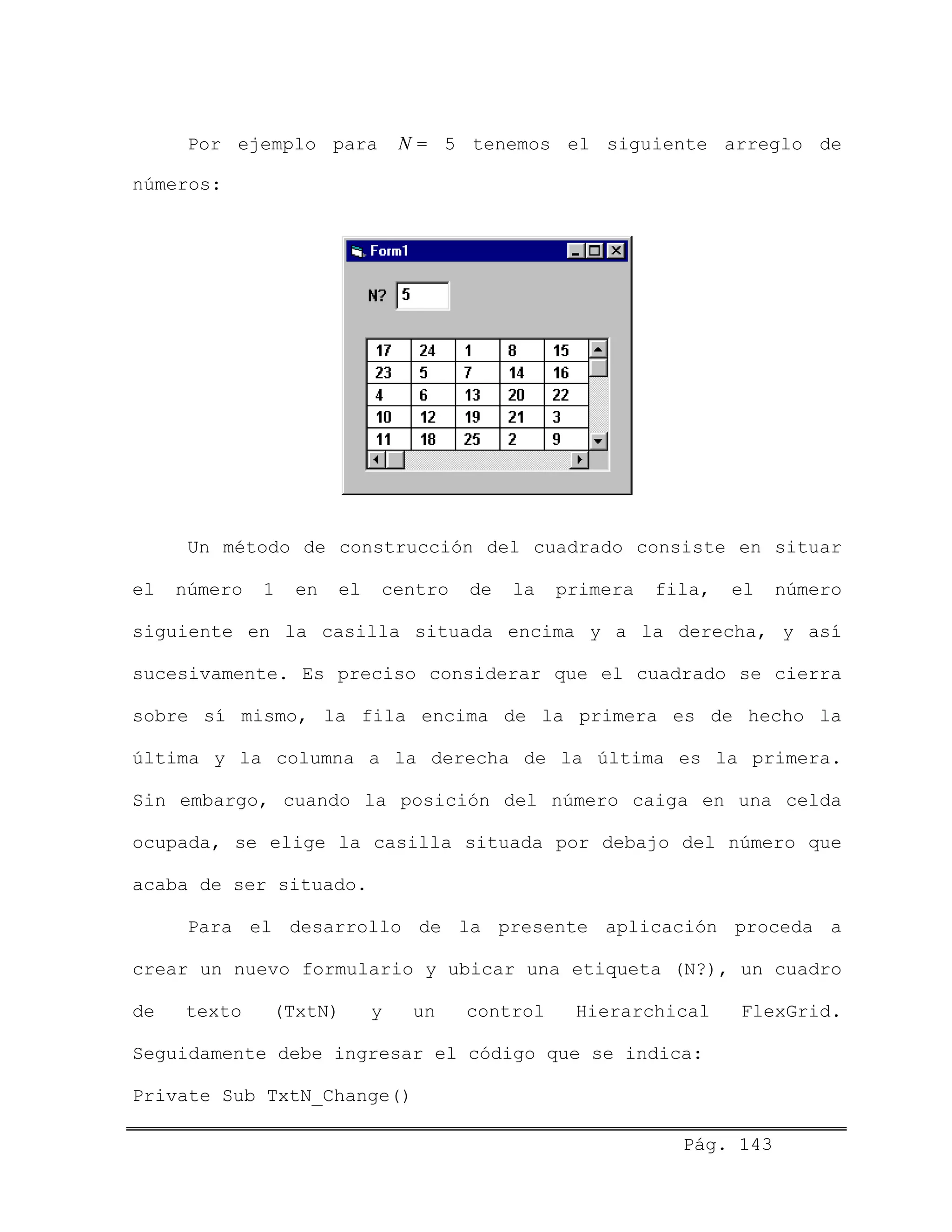 Por ejemplo para = 5 tenemos el siguiente arreglo de
números:
N
Un método de construcción del cuadrado consiste en situar
el número 1 en el centro de la primera fila, el número
siguiente en la casilla situada encima y a la derecha, y así
sucesivamente. Es preciso considerar que el cuadrado se cierra
sobre sí mismo, la fila encima de la primera es de hecho la
última y la columna a la derecha de la última es la primera.
Sin embargo, cuando la posición del número caiga en una celda
ocupada, se elige la casilla situada por debajo del número que
acaba de ser situado.
Para el desarrollo de la presente aplicación proceda a
crear un nuevo formulario y ubicar una etiqueta (N?), un cuadro
de texto (TxtN) y un control Hierarchical FlexGrid.
Seguidamente debe ingresar el código que se indica:
Private Sub TxtN_Change()
Pág. 143
 
