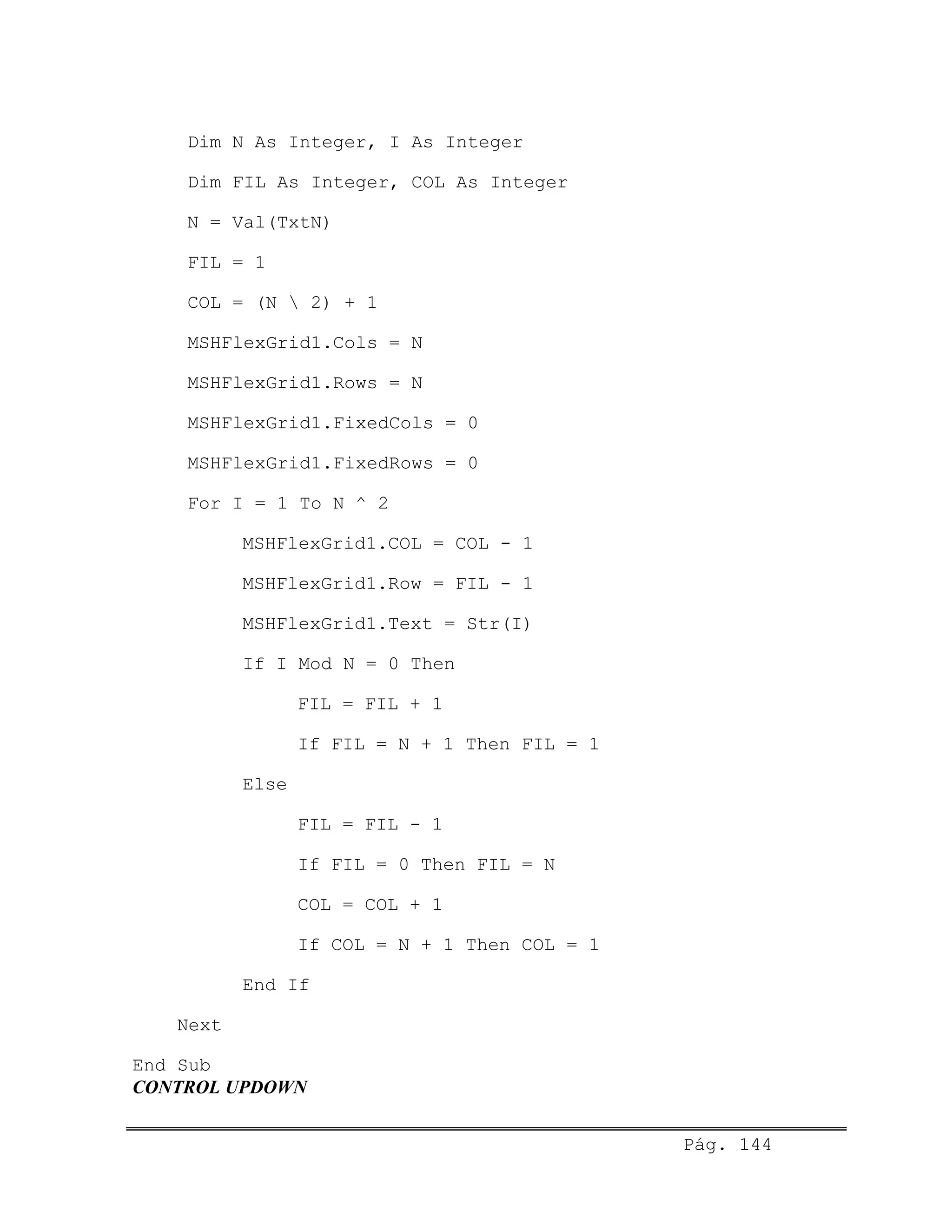 Dim N As Integer, I As Integer
Dim FIL As Integer, COL As Integer
N = Val(TxtN)
FIL = 1
COL = (N  2) + 1
MSHFlexGrid1.Cols = N
MSHFlexGrid1.Rows = N
MSHFlexGrid1.FixedCols = 0
MSHFlexGrid1.FixedRows = 0
For I = 1 To N ^ 2
MSHFlexGrid1.COL = COL - 1
MSHFlexGrid1.Row = FIL - 1
MSHFlexGrid1.Text = Str(I)
If I Mod N = 0 Then
FIL = FIL + 1
If FIL = N + 1 Then FIL = 1
Else
FIL = FIL - 1
If FIL = 0 Then FIL = N
COL = COL + 1
If COL = N + 1 Then COL = 1
End If
Next
End Sub
CONTROL UPDOWN
Pág. 144
 