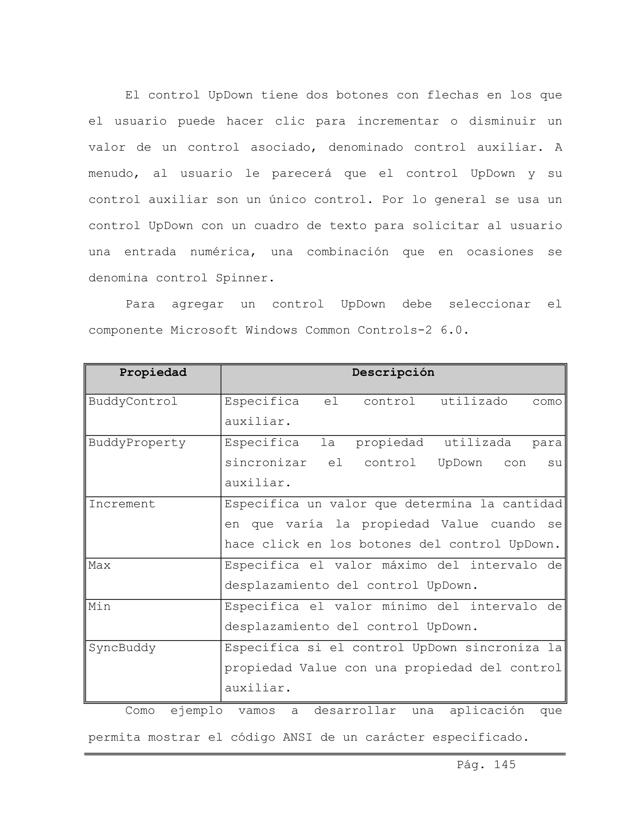 El control UpDown tiene dos botones con flechas en los que
el usuario puede hacer clic para incrementar o disminuir un
valor de un control asociado, denominado control auxiliar. A
menudo, al usuario le parecerá que el control UpDown y su
control auxiliar son un único control. Por lo general se usa un
control UpDown con un cuadro de texto para solicitar al usuario
una entrada numérica, una combinación que en ocasiones se
denomina control Spinner.
Para agregar un control UpDown debe seleccionar el
componente Microsoft Windows Common Controls-2 6.0.
Propiedad Descripción
BuddyControl Especifica el control utilizado como
auxiliar.
BuddyProperty Especifica la propiedad utilizada para
sincronizar el control UpDown con su
auxiliar.
Increment Especifica un valor que determina la cantidad
en que varía la propiedad Value cuando se
hace click en los botones del control UpDown.
Max Especifica el valor máximo del intervalo de
desplazamiento del control UpDown.
Min Especifica el valor mínimo del intervalo de
desplazamiento del control UpDown.
SyncBuddy Especifica si el control UpDown sincroniza la
propiedad Value con una propiedad del control
auxiliar.
Como ejemplo vamos a desarrollar una aplicación que
permita mostrar el código ANSI de un carácter especificado.
Pág. 145
 