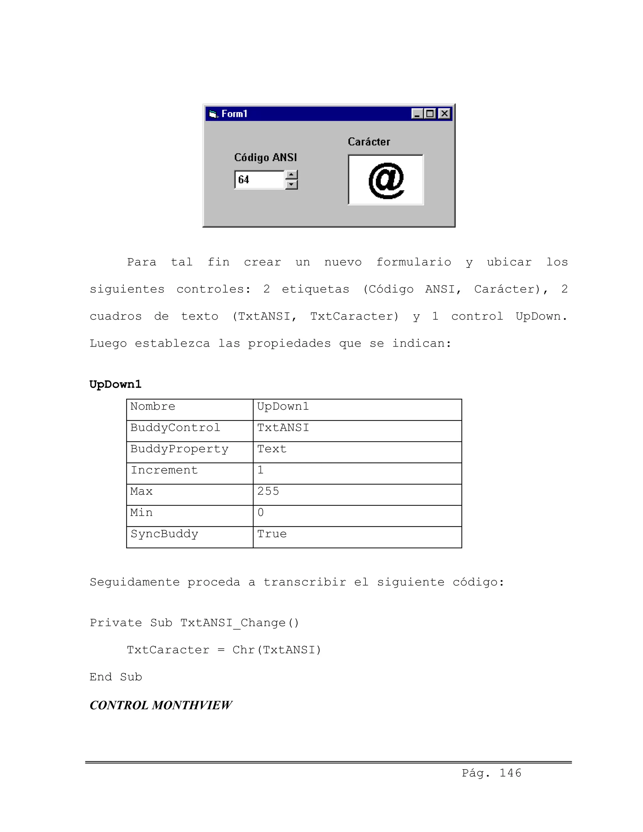 Para tal fin crear un nuevo formulario y ubicar los
siguientes controles: 2 etiquetas (Código ANSI, Carácter), 2
cuadros de texto (TxtANSI, TxtCaracter) y 1 control UpDown.
Luego establezca las propiedades que se indican:
UpDown1
Nombre UpDown1
BuddyControl TxtANSI
BuddyProperty Text
Increment 1
Max 255
Min 0
SyncBuddy True
Seguidamente proceda a transcribir el siguiente código:
Private Sub TxtANSI_Change()
TxtCaracter = Chr(TxtANSI)
End Sub
CONTROL MONTHVIEW
Pág. 146
 