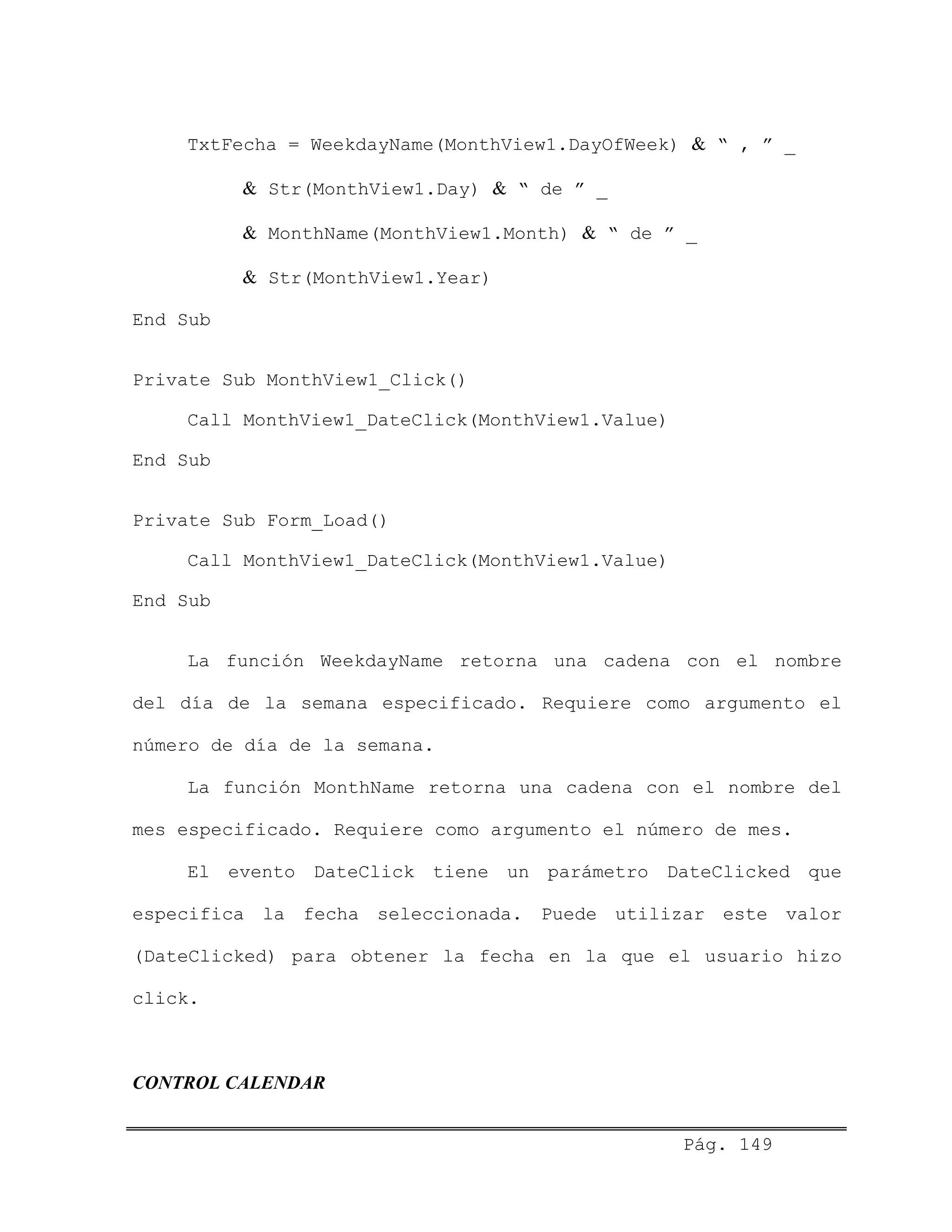 TxtFecha = WeekdayName(MonthView1.DayOfWeek) & “ , ” _
& Str(MonthView1.Day) & “ de ” _
& MonthName(MonthView1.Month) & “ de ” _
& Str(MonthView1.Year)
End Sub
Private Sub MonthView1_Click()
Call MonthView1_DateClick(MonthView1.Value)
End Sub
Private Sub Form_Load()
Call MonthView1_DateClick(MonthView1.Value)
End Sub
La función WeekdayName retorna una cadena con el nombre
del día de la semana especificado. Requiere como argumento el
número de día de la semana.
La función MonthName retorna una cadena con el nombre del
mes especificado. Requiere como argumento el número de mes.
El evento DateClick tiene un parámetro DateClicked que
especifica la fecha seleccionada. Puede utilizar este valor
(DateClicked) para obtener la fecha en la que el usuario hizo
click.
CONTROL CALENDAR
Pág. 149
 