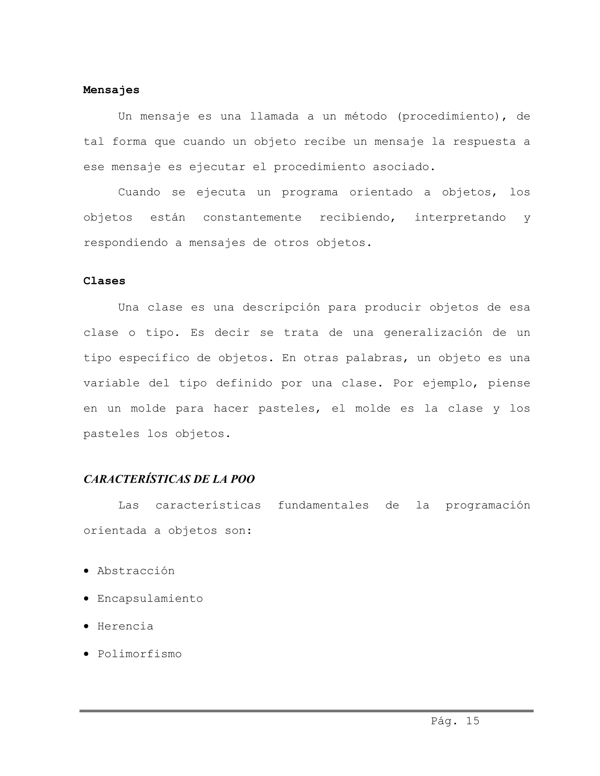Mensajes
Un mensaje es una llamada a un método (procedimiento), de
tal forma que cuando un objeto recibe un mensaje la respuesta a
ese mensaje es ejecutar el procedimiento asociado.
Cuando se ejecuta un programa orientado a objetos, los
objetos están constantemente recibiendo, interpretando y
respondiendo a mensajes de otros objetos.
Clases
Una clase es una descripción para producir objetos de esa
clase o tipo. Es decir se trata de una generalización de un
tipo específico de objetos. En otras palabras, un objeto es una
variable del tipo definido por una clase. Por ejemplo, piense
en un molde para hacer pasteles, el molde es la clase y los
pasteles los objetos.
CARACTERÍSTICAS DE LA POO
Las características fundamentales de la programación
orientada a objetos son:
• Abstracción
• Encapsulamiento
• Herencia
• Polimorfismo
Pág. 15
 
